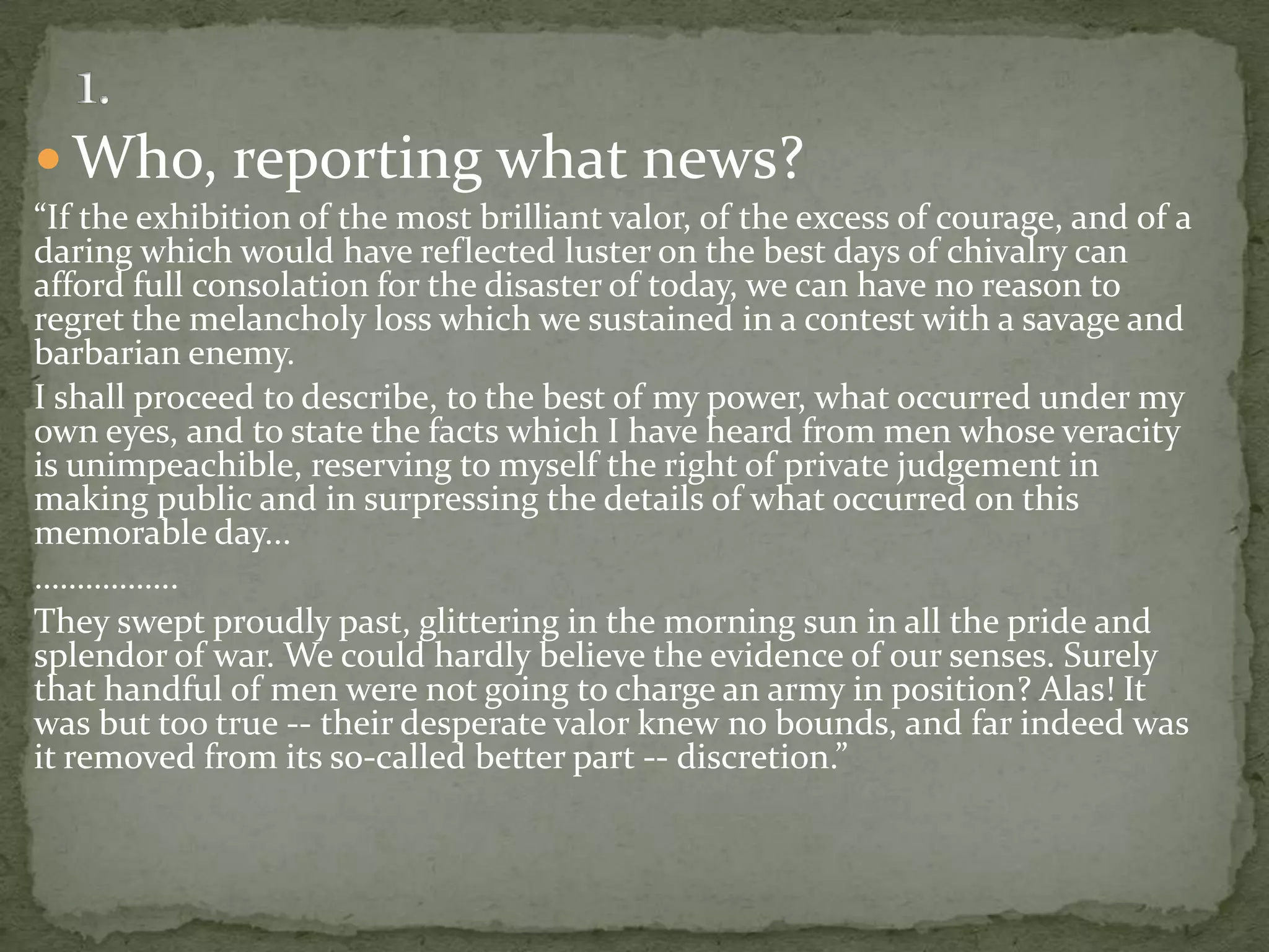  Who, reporting what news?
“If the exhibition of the most brilliant valor, of the excess of courage, and of a
daring which would have reflected luster on the best days of chivalry can
afford full consolation for the disaster of today, we can have no reason to
regret the melancholy loss which we sustained in a contest with a savage and
barbarian enemy.
I shall proceed to describe, to the best of my power, what occurred under my
own eyes, and to state the facts which I have heard from men whose veracity
is unimpeachible, reserving to myself the right of private judgement in
making public and in surpressing the details of what occurred on this
memorable day...
……………..
They swept proudly past, glittering in the morning sun in all the pride and
splendor of war. We could hardly believe the evidence of our senses. Surely
that handful of men were not going to charge an army in position? Alas! It
was but too true -- their desperate valor knew no bounds, and far indeed was
it removed from its so-called better part -- discretion.”
 