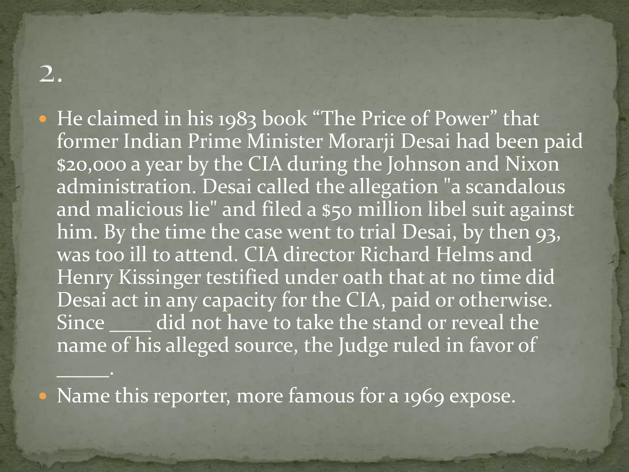 He claimed in his 1983 book “The Price of Power” that
  former Indian Prime Minister Morarji Desai had been paid
  $20,000 a year by the CIA during the Johnson and Nixon
  administration. Desai called the allegation "a scandalous
  and malicious lie" and filed a $50 million libel suit against
  him. By the time the case went to trial Desai, by then 93,
  was too ill to attend. CIA director Richard Helms and
  Henry Kissinger testified under oath that at no time did
  Desai act in any capacity for the CIA, paid or otherwise.
  Since ____ did not have to take the stand or reveal the
  name of his alleged source, the Judge ruled in favor of
  _____.
 Name this reporter, more famous for a 1969 expose.
 
