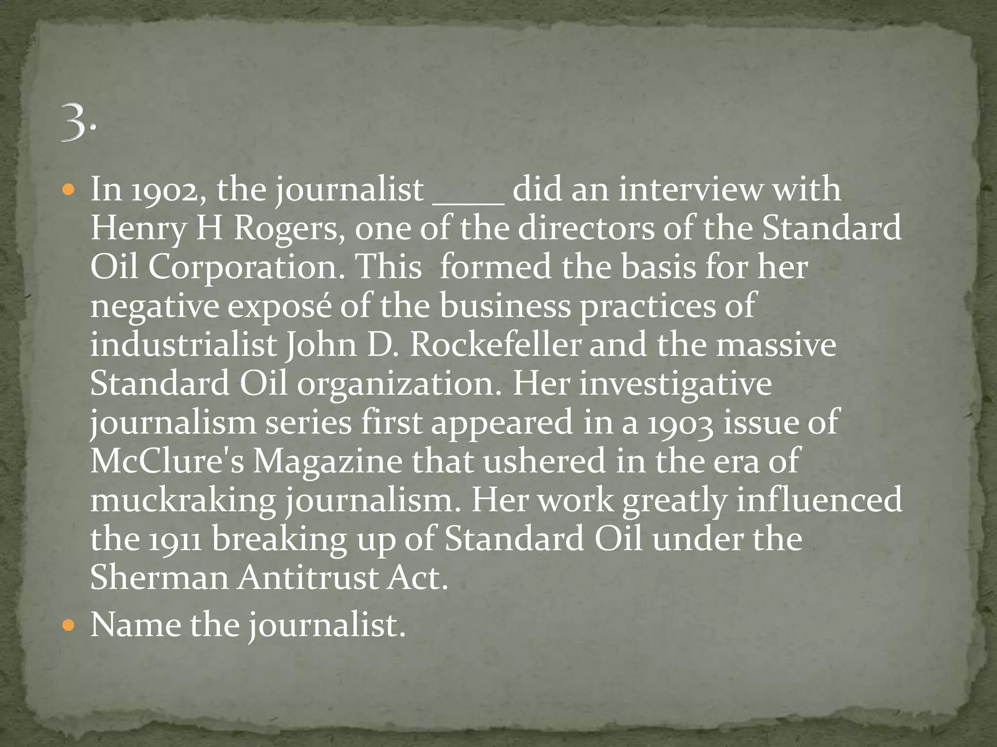  In 1902, the journalist ____ did an interview with
  Henry H Rogers, one of the directors of the Standard
  Oil Corporation. This formed the basis for her
  negative exposé of the business practices of
  industrialist John D. Rockefeller and the massive
  Standard Oil organization. Her investigative
  journalism series first appeared in a 1903 issue of
  McClure's Magazine that ushered in the era of
  muckraking journalism. Her work greatly influenced
  the 1911 breaking up of Standard Oil under the
  Sherman Antitrust Act.
 Name the journalist.
 