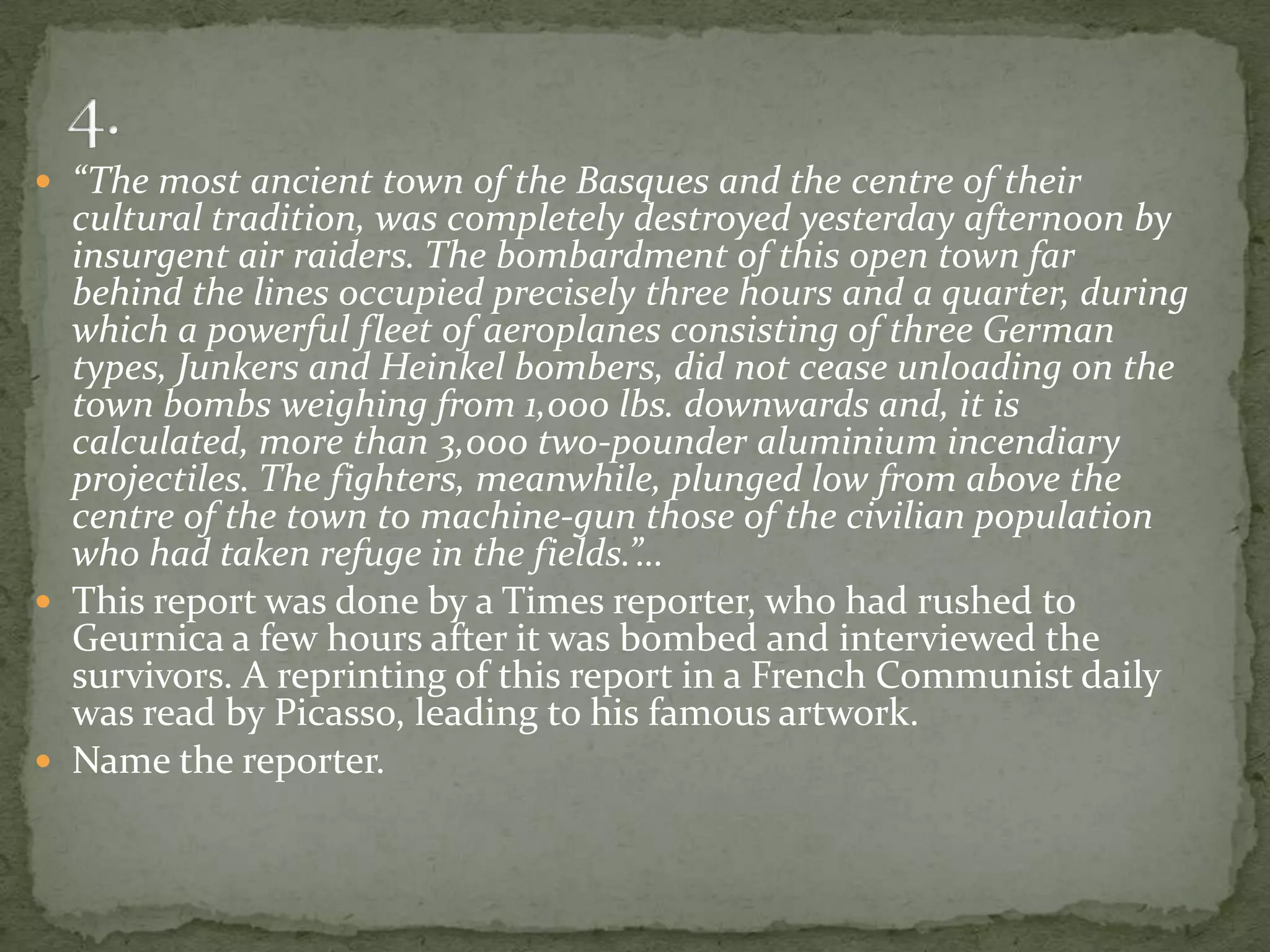  “The most ancient town of the Basques and the centre of their
  cultural tradition, was completely destroyed yesterday afternoon by
  insurgent air raiders. The bombardment of this open town far
  behind the lines occupied precisely three hours and a quarter, during
  which a powerful fleet of aeroplanes consisting of three German
  types, Junkers and Heinkel bombers, did not cease unloading on the
  town bombs weighing from 1,000 lbs. downwards and, it is
  calculated, more than 3,000 two-pounder aluminium incendiary
  projectiles. The fighters, meanwhile, plunged low from above the
  centre of the town to machine-gun those of the civilian population
  who had taken refuge in the fields.”…
 This report was done by a Times reporter, who had rushed to
  Geurnica a few hours after it was bombed and interviewed the
  survivors. A reprinting of this report in a French Communist daily
  was read by Picasso, leading to his famous artwork.
 Name the reporter.
 