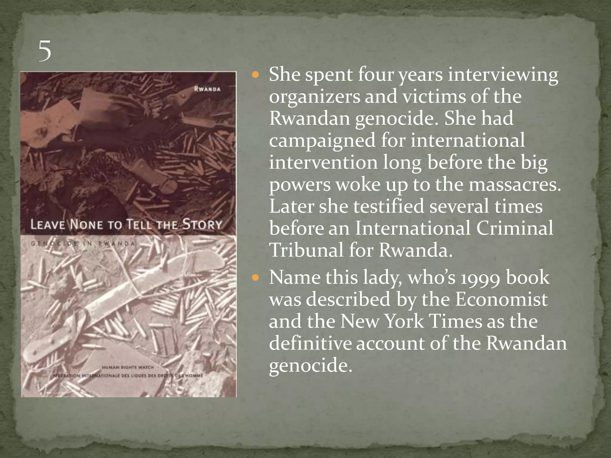  She spent four years interviewing
  organizers and victims of the
  Rwandan genocide. She had
  campaigned for international
  intervention long before the big
  powers woke up to the massacres.
  Later she testified several times
  before an International Criminal
  Tribunal for Rwanda.
 Name this lady, who’s 1999 book
  was described by the Economist
  and the New York Times as the
  definitive account of the Rwandan
  genocide.
 