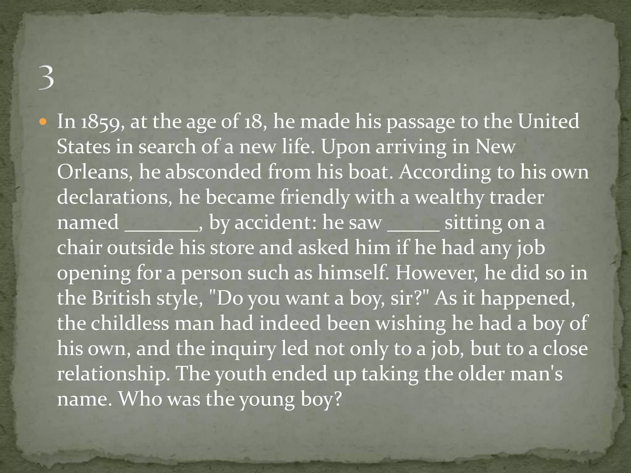 In 1859, at the age of 18, he made his passage to the United
  States in search of a new life. Upon arriving in New
  Orleans, he absconded from his boat. According to his own
  declarations, he became friendly with a wealthy trader
  named _______, by accident: he saw _____ sitting on a
  chair outside his store and asked him if he had any job
  opening for a person such as himself. However, he did so in
  the British style, "Do you want a boy, sir?" As it happened,
  the childless man had indeed been wishing he had a boy of
  his own, and the inquiry led not only to a job, but to a close
  relationship. The youth ended up taking the older man's
  name. Who was the young boy?
 
