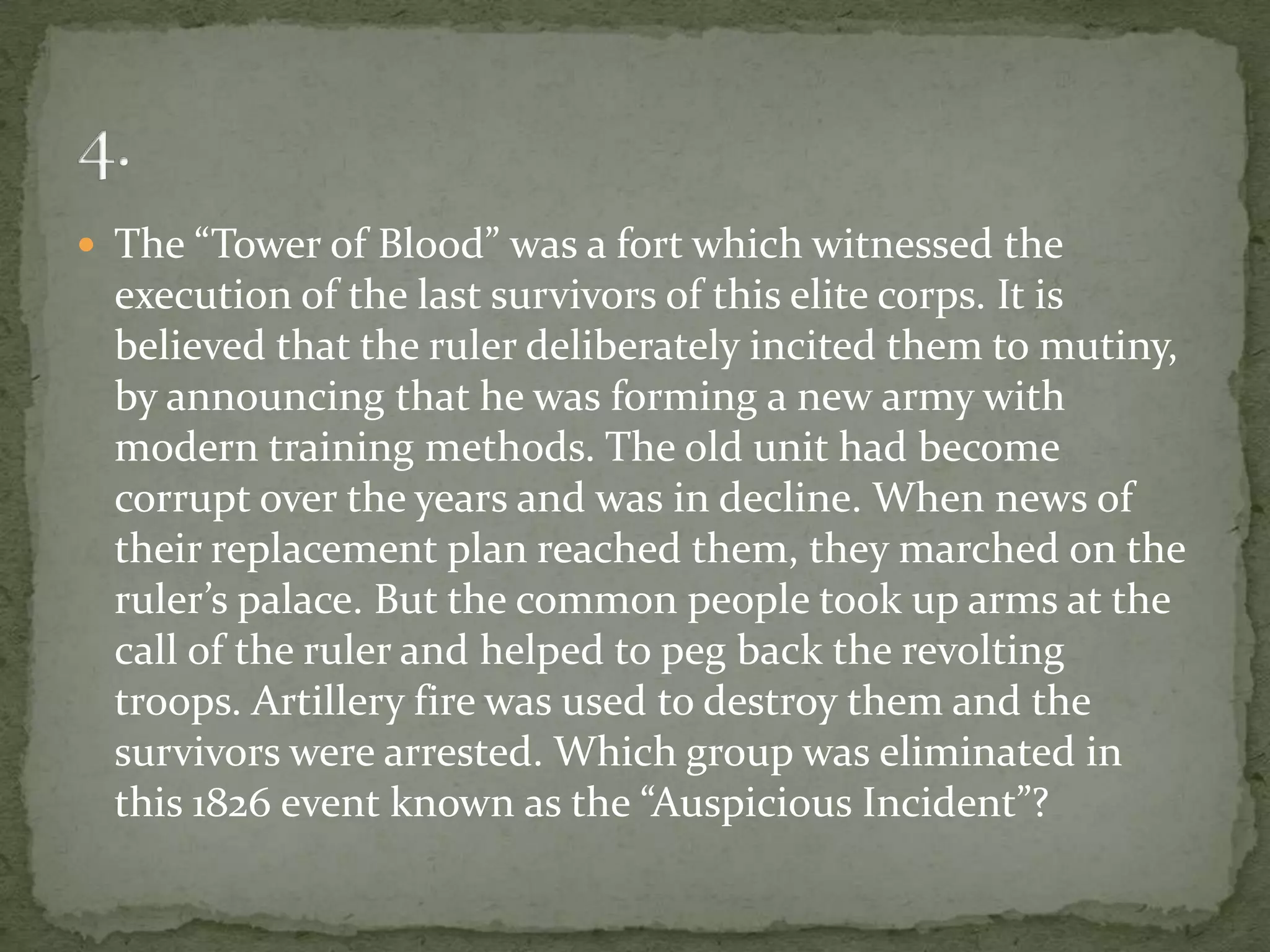  The “Tower of Blood” was a fort which witnessed the
  execution of the last survivors of this elite corps. It is
  believed that the ruler deliberately incited them to mutiny,
  by announcing that he was forming a new army with
  modern training methods. The old unit had become
  corrupt over the years and was in decline. When news of
  their replacement plan reached them, they marched on the
  ruler’s palace. But the common people took up arms at the
  call of the ruler and helped to peg back the revolting
  troops. Artillery fire was used to destroy them and the
  survivors were arrested. Which group was eliminated in
  this 1826 event known as the “Auspicious Incident”?
 