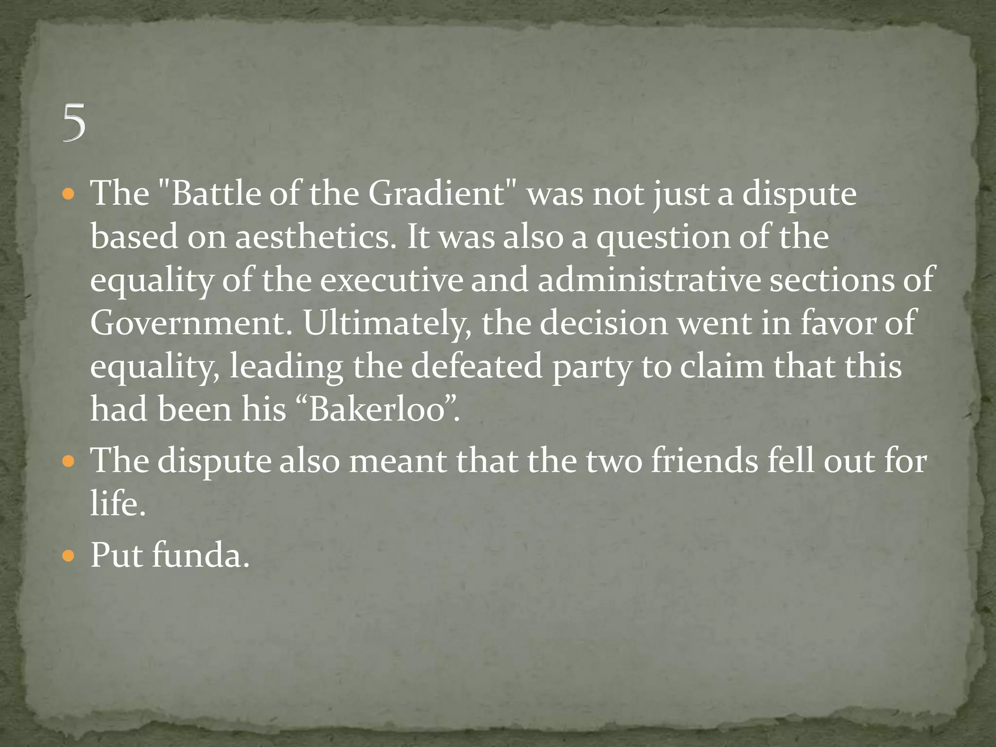  The "Battle of the Gradient" was not just a dispute
  based on aesthetics. It was also a question of the
  equality of the executive and administrative sections of
  Government. Ultimately, the decision went in favor of
  equality, leading the defeated party to claim that this
  had been his “Bakerloo”.
 The dispute also meant that the two friends fell out for
  life.
 Put funda.
 