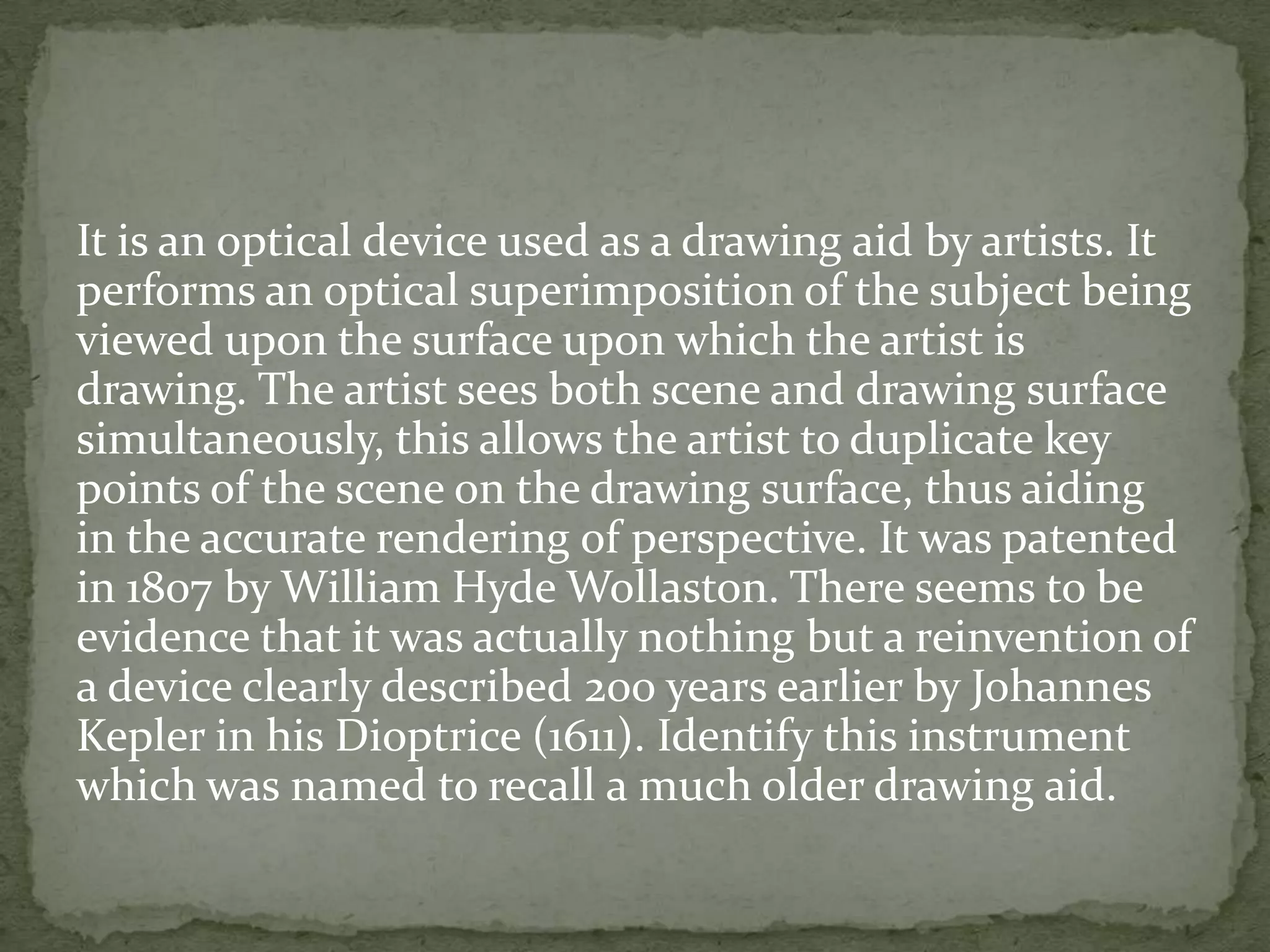 It is an optical device used as a drawing aid by artists. It
performs an optical superimposition of the subject being
viewed upon the surface upon which the artist is
drawing. The artist sees both scene and drawing surface
simultaneously, this allows the artist to duplicate key
points of the scene on the drawing surface, thus aiding
in the accurate rendering of perspective. It was patented
in 1807 by William Hyde Wollaston. There seems to be
evidence that it was actually nothing but a reinvention of
a device clearly described 200 years earlier by Johannes
Kepler in his Dioptrice (1611). Identify this instrument
which was named to recall a much older drawing aid.
 