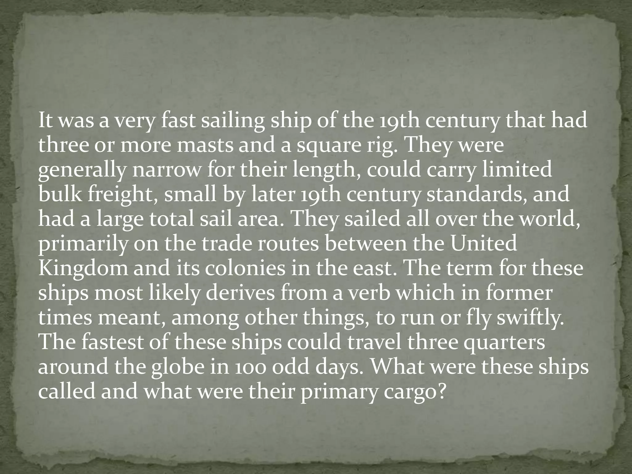 It was a very fast sailing ship of the 19th century that had
three or more masts and a square rig. They were
generally narrow for their length, could carry limited
bulk freight, small by later 19th century standards, and
had a large total sail area. They sailed all over the world,
primarily on the trade routes between the United
Kingdom and its colonies in the east. The term for these
ships most likely derives from a verb which in former
times meant, among other things, to run or fly swiftly.
The fastest of these ships could travel three quarters
around the globe in 100 odd days. What were these ships
called and what were their primary cargo?
 