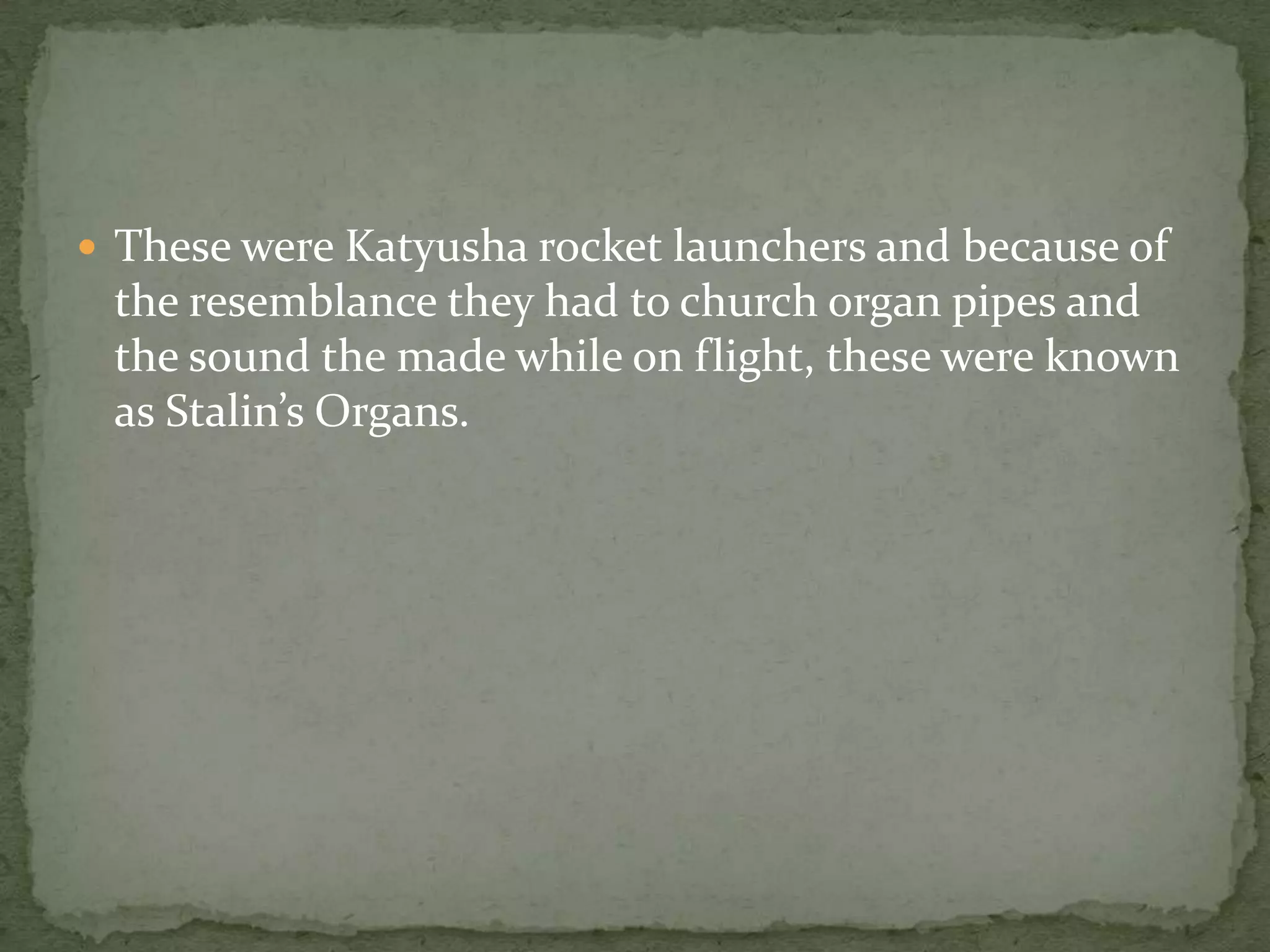  These were Katyusha rocket launchers and because of
 the resemblance they had to church organ pipes and
 the sound the made while on flight, these were known
 as Stalin’s Organs.
 