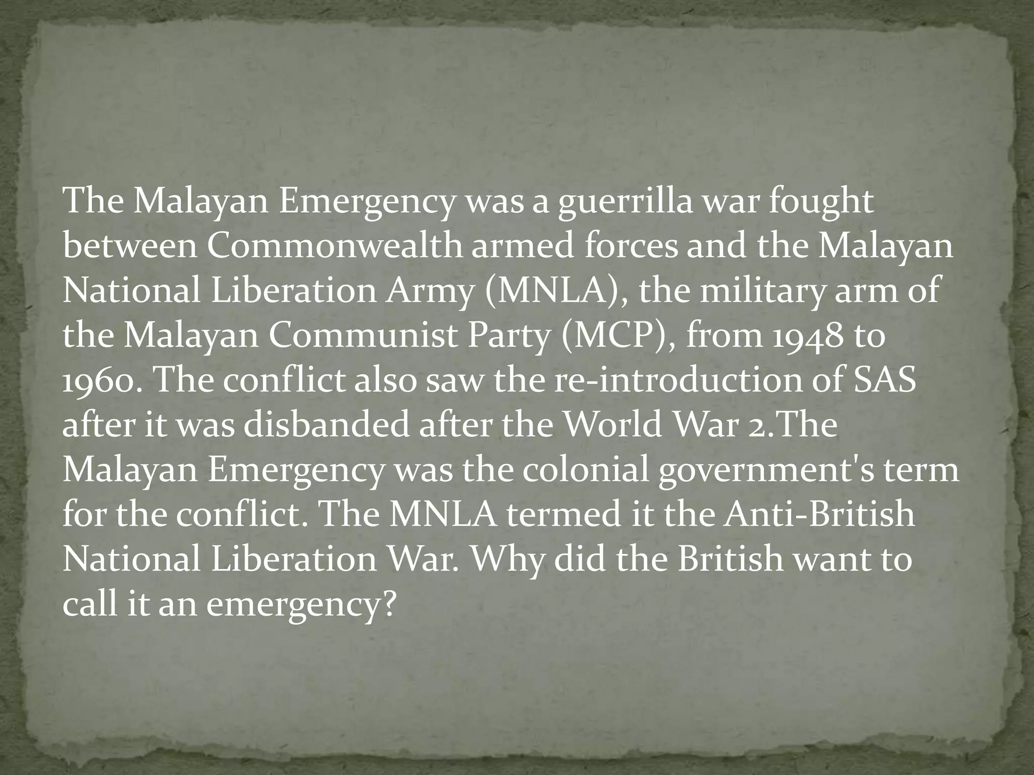The Malayan Emergency was a guerrilla war fought
between Commonwealth armed forces and the Malayan
National Liberation Army (MNLA), the military arm of
the Malayan Communist Party (MCP), from 1948 to
1960. The conflict also saw the re-introduction of SAS
after it was disbanded after the World War 2.The
Malayan Emergency was the colonial government's term
for the conflict. The MNLA termed it the Anti-British
National Liberation War. Why did the British want to
call it an emergency?
 