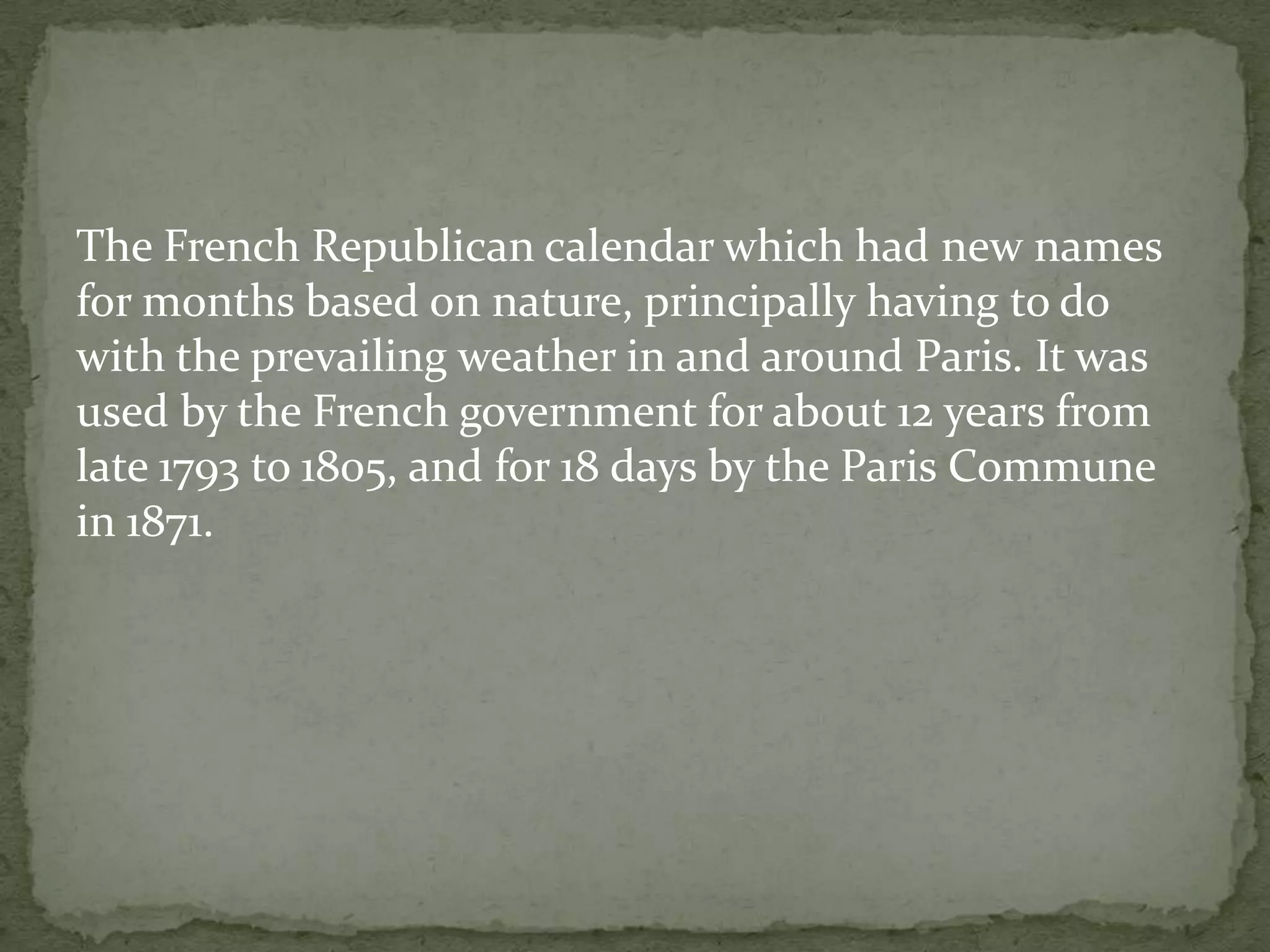 The French Republican calendar which had new names
for months based on nature, principally having to do
with the prevailing weather in and around Paris. It was
used by the French government for about 12 years from
late 1793 to 1805, and for 18 days by the Paris Commune
in 1871.
 