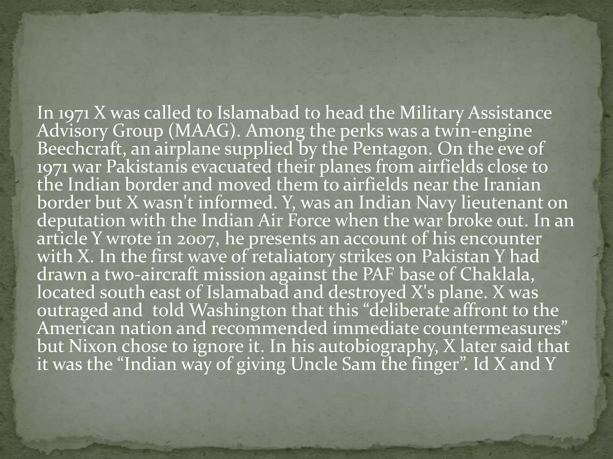 In 1971 X was called to Islamabad to head the Military Assistance
Advisory Group (MAAG). Among the perks was a twin-engine
Beechcraft, an airplane supplied by the Pentagon. On the eve of
1971 war Pakistanis evacuated their planes from airfields close to
the Indian border and moved them to airfields near the Iranian
border but X wasn't informed. Y, was an Indian Navy lieutenant on
deputation with the Indian Air Force when the war broke out. In an
article Y wrote in 2007, he presents an account of his encounter
with X. In the first wave of retaliatory strikes on Pakistan Y had
drawn a two-aircraft mission against the PAF base of Chaklala,
located south east of Islamabad and destroyed X's plane. X was
outraged and told Washington that this “deliberate affront to the
American nation and recommended immediate countermeasures”
but Nixon chose to ignore it. In his autobiography, X later said that
it was the “Indian way of giving Uncle Sam the finger”. Id X and Y
 