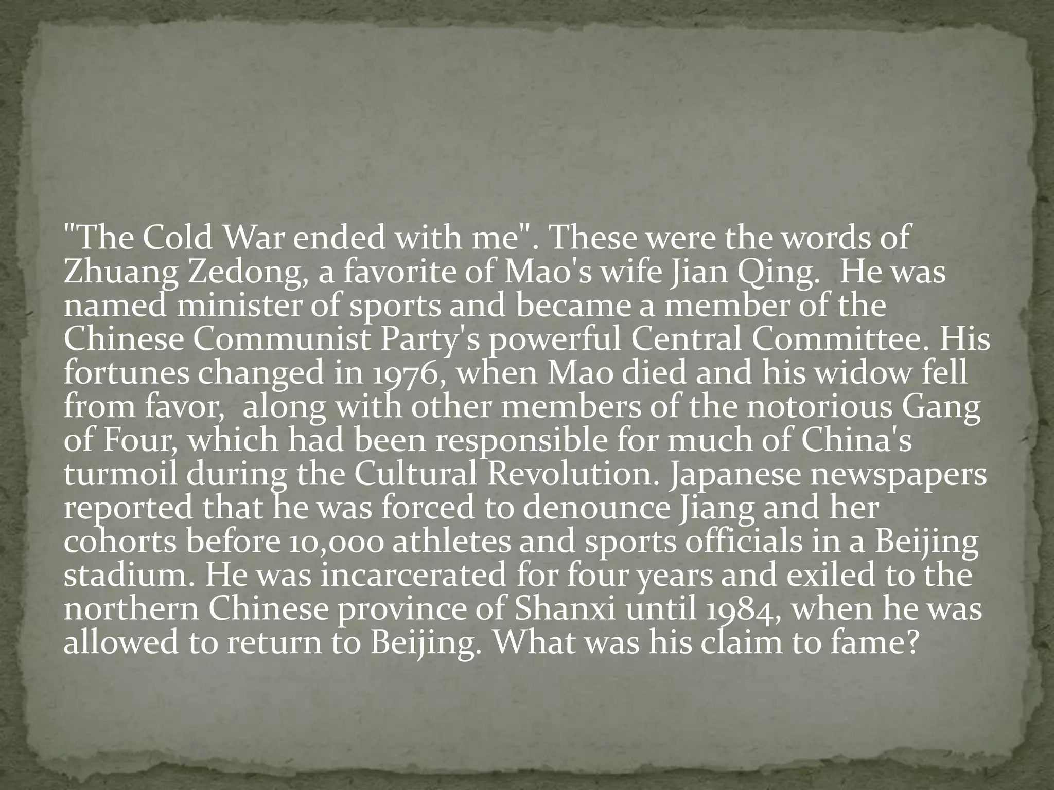 "The Cold War ended with me". These were the words of
Zhuang Zedong, a favorite of Mao's wife Jian Qing. He was
named minister of sports and became a member of the
Chinese Communist Party's powerful Central Committee. His
fortunes changed in 1976, when Mao died and his widow fell
from favor, along with other members of the notorious Gang
of Four, which had been responsible for much of China's
turmoil during the Cultural Revolution. Japanese newspapers
reported that he was forced to denounce Jiang and her
cohorts before 10,000 athletes and sports officials in a Beijing
stadium. He was incarcerated for four years and exiled to the
northern Chinese province of Shanxi until 1984, when he was
allowed to return to Beijing. What was his claim to fame?
 
