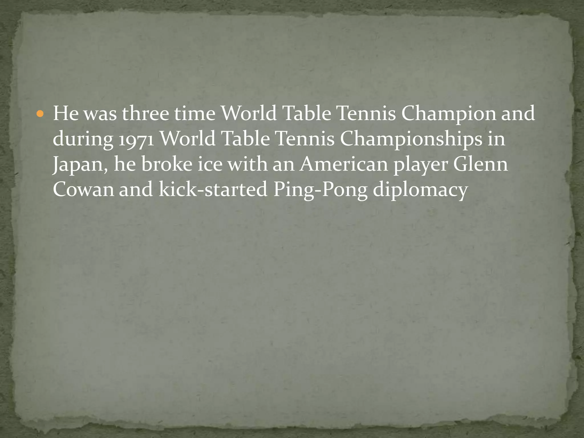  He was three time World Table Tennis Champion and
 during 1971 World Table Tennis Championships in
 Japan, he broke ice with an American player Glenn
 Cowan and kick-started Ping-Pong diplomacy
 