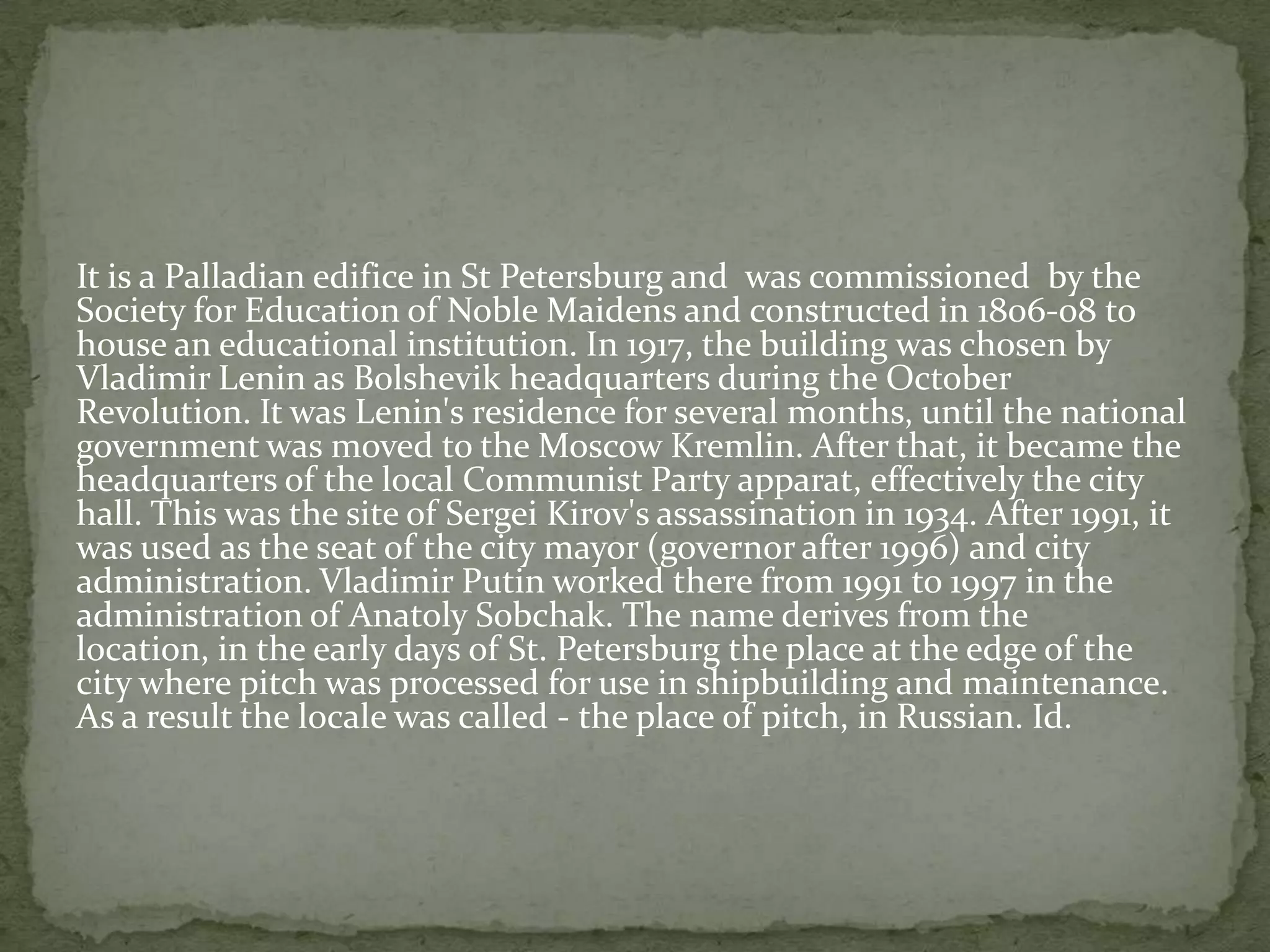 It is a Palladian edifice in St Petersburg and was commissioned by the
Society for Education of Noble Maidens and constructed in 1806-08 to
house an educational institution. In 1917, the building was chosen by
Vladimir Lenin as Bolshevik headquarters during the October
Revolution. It was Lenin's residence for several months, until the national
government was moved to the Moscow Kremlin. After that, it became the
headquarters of the local Communist Party apparat, effectively the city
hall. This was the site of Sergei Kirov's assassination in 1934. After 1991, it
was used as the seat of the city mayor (governor after 1996) and city
administration. Vladimir Putin worked there from 1991 to 1997 in the
administration of Anatoly Sobchak. The name derives from the
location, in the early days of St. Petersburg the place at the edge of the
city where pitch was processed for use in shipbuilding and maintenance.
As a result the locale was called - the place of pitch, in Russian. Id.
 