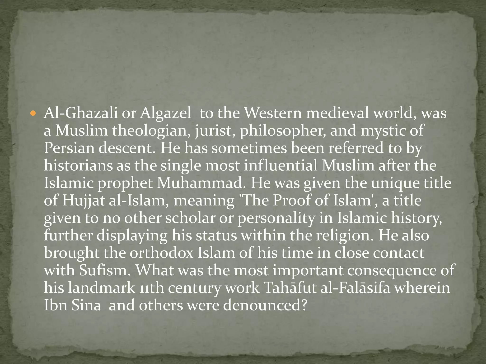  Al-Ghazali or Algazel to the Western medieval world, was
  a Muslim theologian, jurist, philosopher, and mystic of
  Persian descent. He has sometimes been referred to by
  historians as the single most influential Muslim after the
  Islamic prophet Muhammad. He was given the unique title
  of Hujjat al-Islam, meaning 'The Proof of Islam', a title
  given to no other scholar or personality in Islamic history,
  further displaying his status within the religion. He also
  brought the orthodox Islam of his time in close contact
  with Sufism. What was the most important consequence of
  his landmark 11th century work Tahāfut al-Falāsifa wherein
  Ibn Sina and others were denounced?
 
