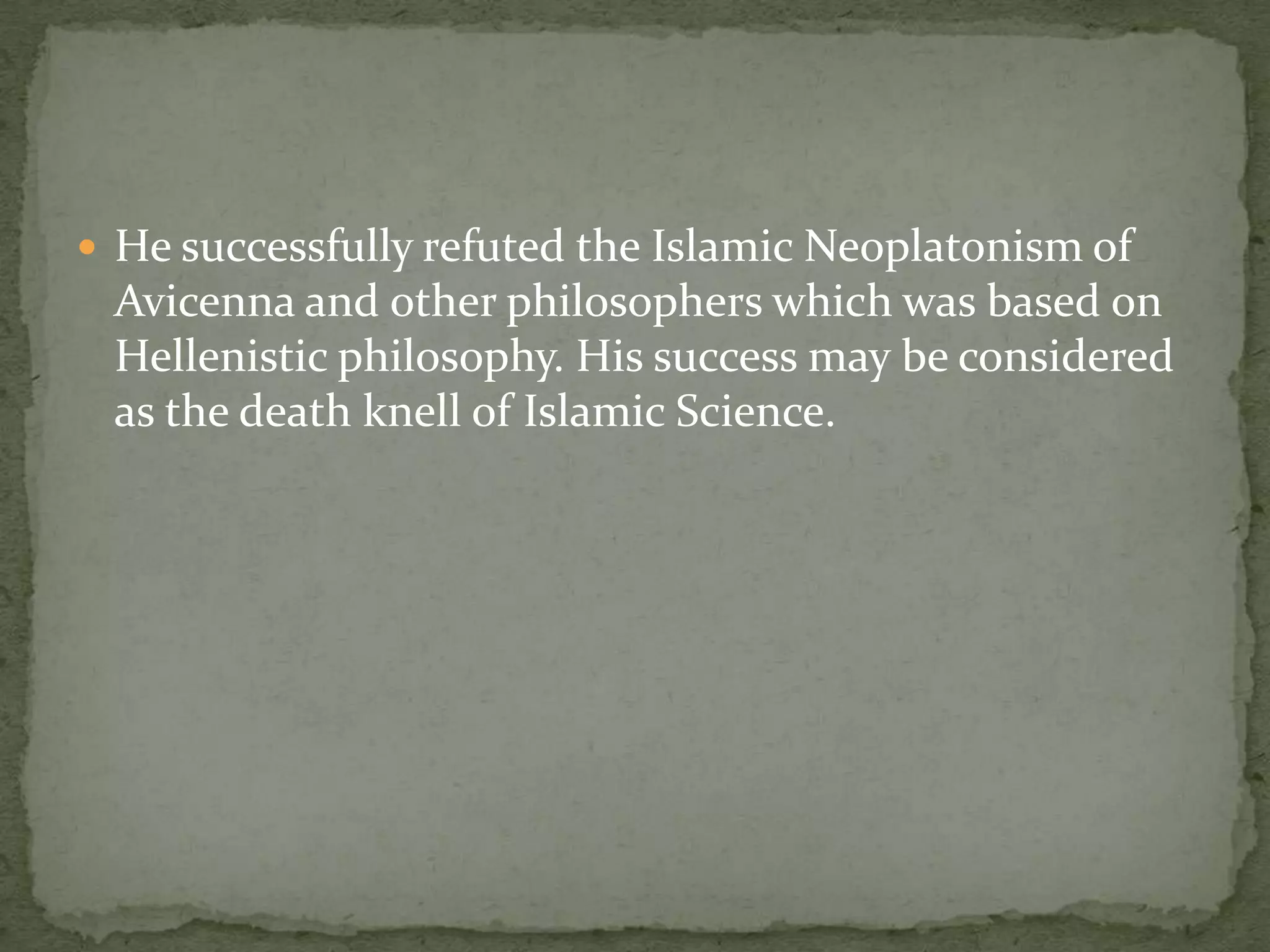  He successfully refuted the Islamic Neoplatonism of
 Avicenna and other philosophers which was based on
 Hellenistic philosophy. His success may be considered
 as the death knell of Islamic Science.
 
