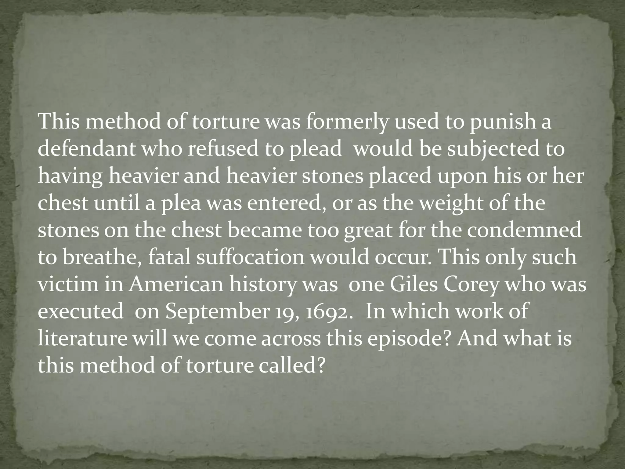 This method of torture was formerly used to punish a
defendant who refused to plead would be subjected to
having heavier and heavier stones placed upon his or her
chest until a plea was entered, or as the weight of the
stones on the chest became too great for the condemned
to breathe, fatal suffocation would occur. This only such
victim in American history was one Giles Corey who was
executed on September 19, 1692. In which work of
literature will we come across this episode? And what is
this method of torture called?
 