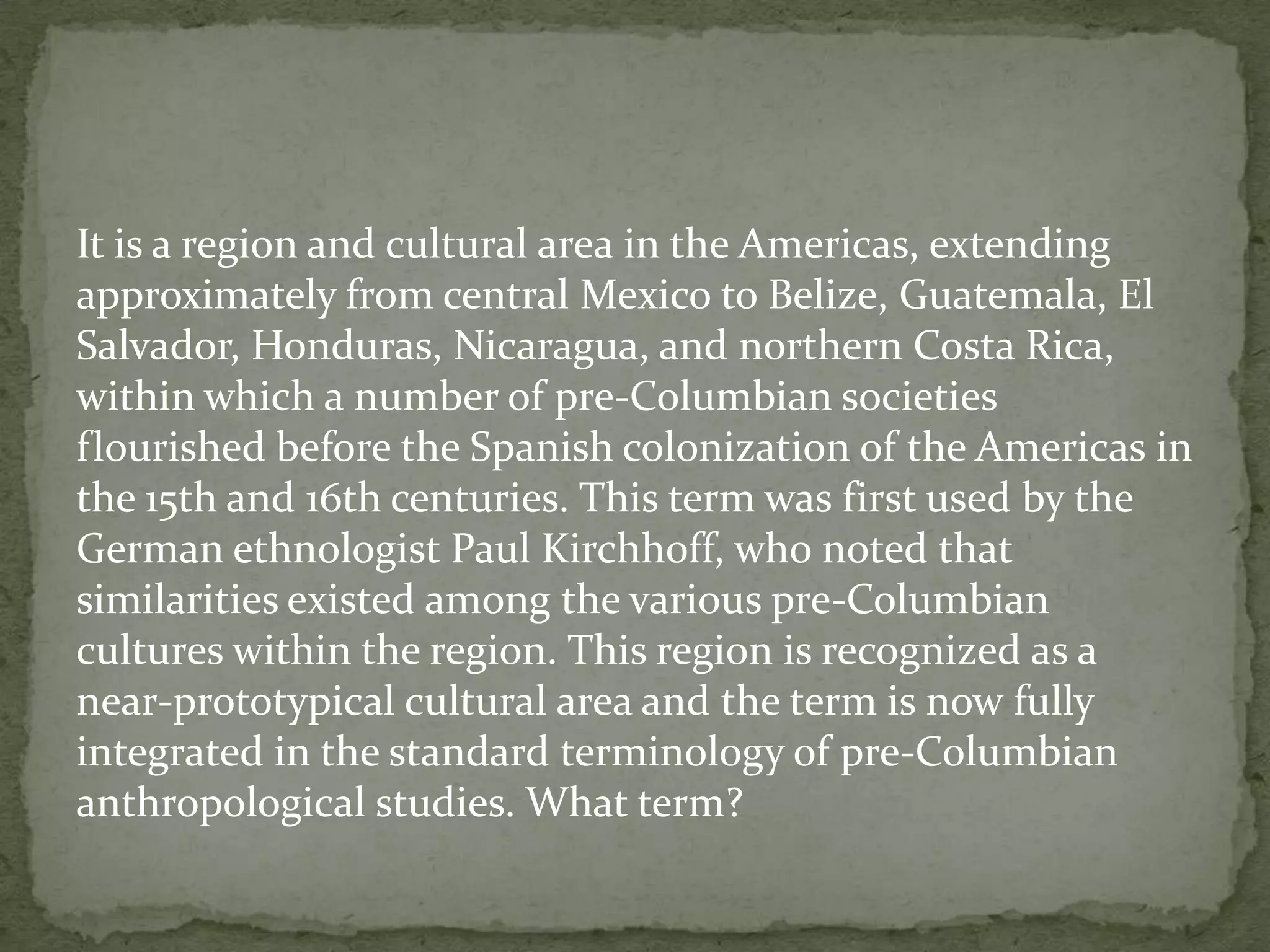 It is a region and cultural area in the Americas, extending
approximately from central Mexico to Belize, Guatemala, El
Salvador, Honduras, Nicaragua, and northern Costa Rica,
within which a number of pre-Columbian societies
flourished before the Spanish colonization of the Americas in
the 15th and 16th centuries. This term was first used by the
German ethnologist Paul Kirchhoff, who noted that
similarities existed among the various pre-Columbian
cultures within the region. This region is recognized as a
near-prototypical cultural area and the term is now fully
integrated in the standard terminology of pre-Columbian
anthropological studies. What term?
 