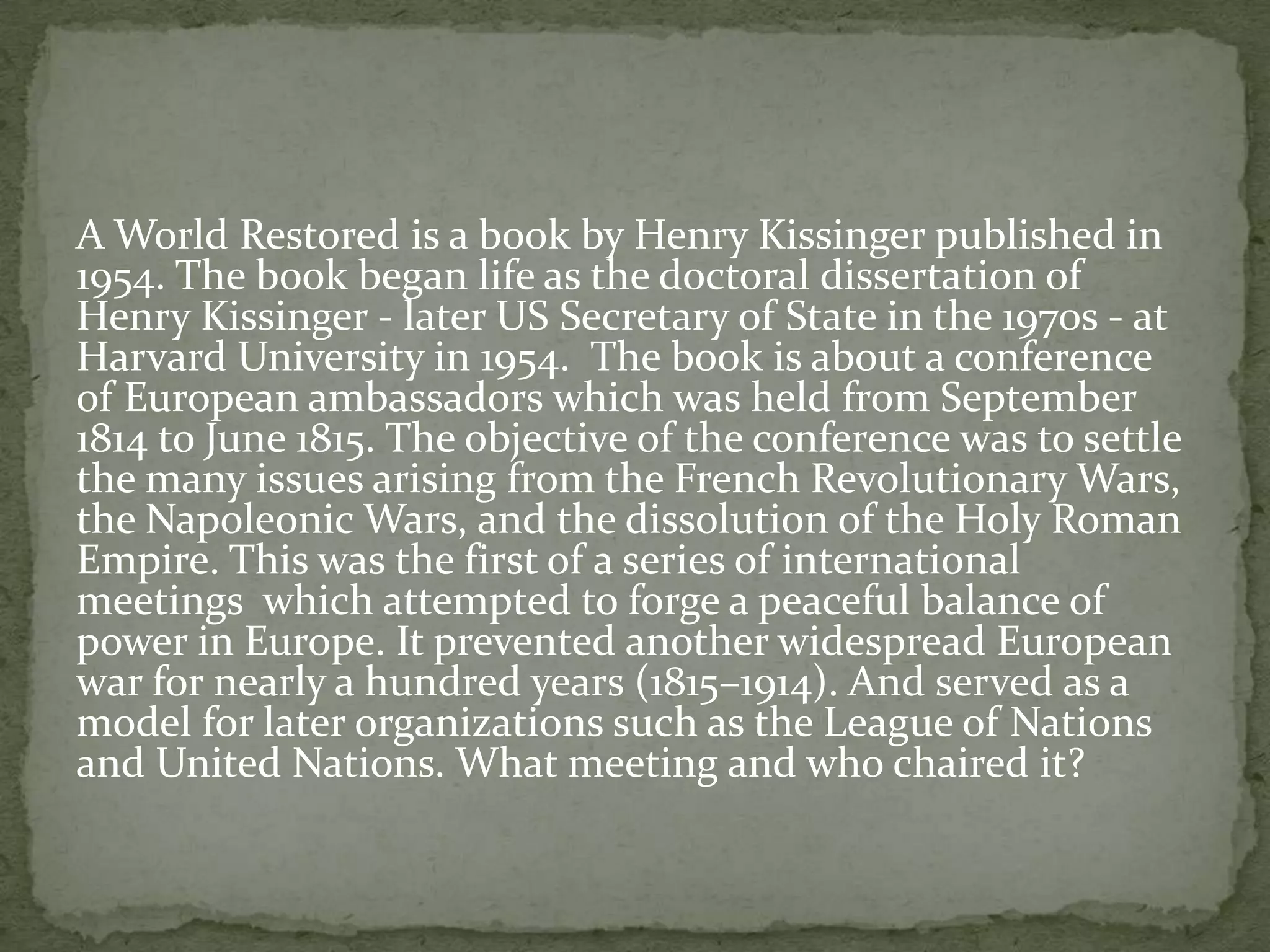 A World Restored is a book by Henry Kissinger published in
1954. The book began life as the doctoral dissertation of
Henry Kissinger - later US Secretary of State in the 1970s - at
Harvard University in 1954. The book is about a conference
of European ambassadors which was held from September
1814 to June 1815. The objective of the conference was to settle
the many issues arising from the French Revolutionary Wars,
the Napoleonic Wars, and the dissolution of the Holy Roman
Empire. This was the first of a series of international
meetings which attempted to forge a peaceful balance of
power in Europe. It prevented another widespread European
war for nearly a hundred years (1815–1914). And served as a
model for later organizations such as the League of Nations
and United Nations. What meeting and who chaired it?
 