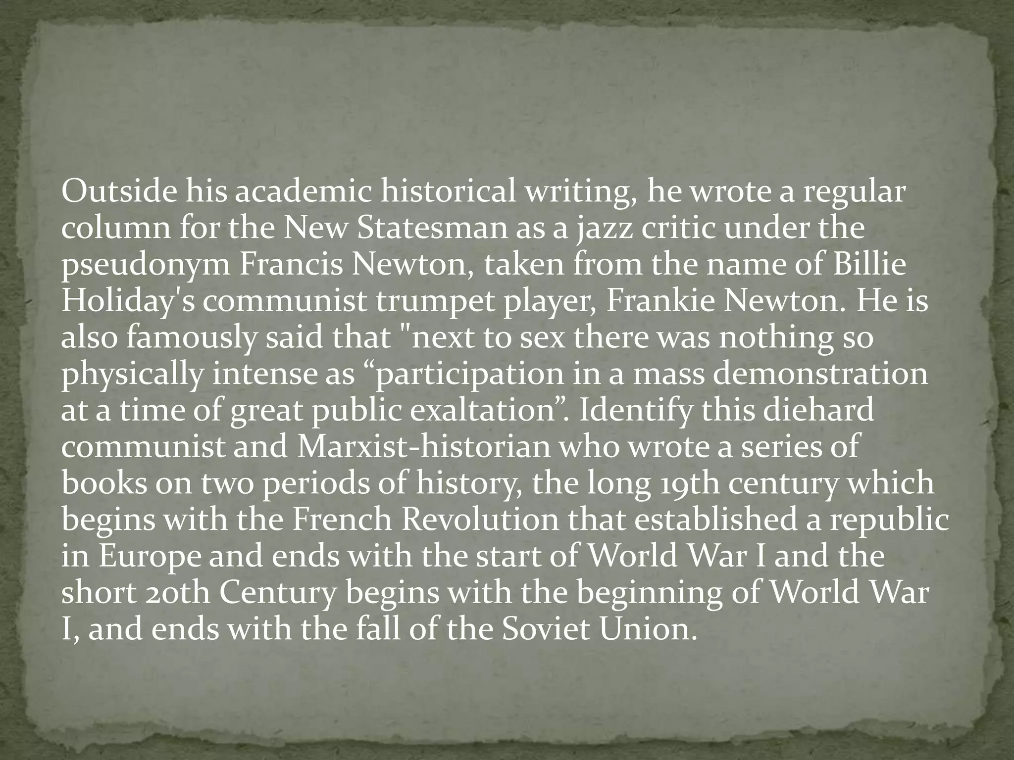 Outside his academic historical writing, he wrote a regular
column for the New Statesman as a jazz critic under the
pseudonym Francis Newton, taken from the name of Billie
Holiday's communist trumpet player, Frankie Newton. He is
also famously said that "next to sex there was nothing so
physically intense as “participation in a mass demonstration
at a time of great public exaltation”. Identify this diehard
communist and Marxist-historian who wrote a series of
books on two periods of history, the long 19th century which
begins with the French Revolution that established a republic
in Europe and ends with the start of World War I and the
short 20th Century begins with the beginning of World War
I, and ends with the fall of the Soviet Union.
 