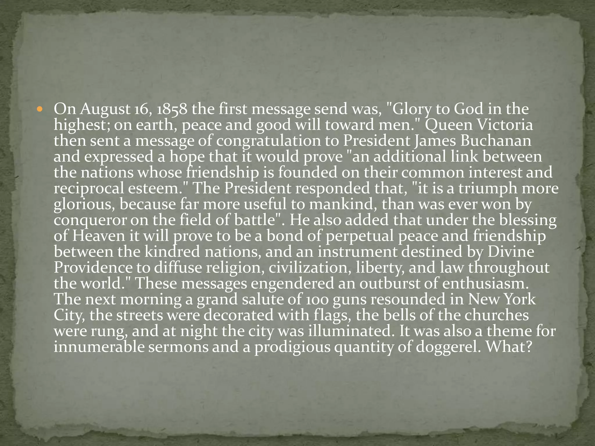  On August 16, 1858 the first message send was, "Glory to God in the
  highest; on earth, peace and good will toward men." Queen Victoria
  then sent a message of congratulation to President James Buchanan
  and expressed a hope that it would prove "an additional link between
  the nations whose friendship is founded on their common interest and
  reciprocal esteem." The President responded that, "it is a triumph more
  glorious, because far more useful to mankind, than was ever won by
  conqueror on the field of battle". He also added that under the blessing
  of Heaven it will prove to be a bond of perpetual peace and friendship
  between the kindred nations, and an instrument destined by Divine
  Providence to diffuse religion, civilization, liberty, and law throughout
  the world." These messages engendered an outburst of enthusiasm.
  The next morning a grand salute of 100 guns resounded in New York
  City, the streets were decorated with flags, the bells of the churches
  were rung, and at night the city was illuminated. It was also a theme for
  innumerable sermons and a prodigious quantity of doggerel. What?
 