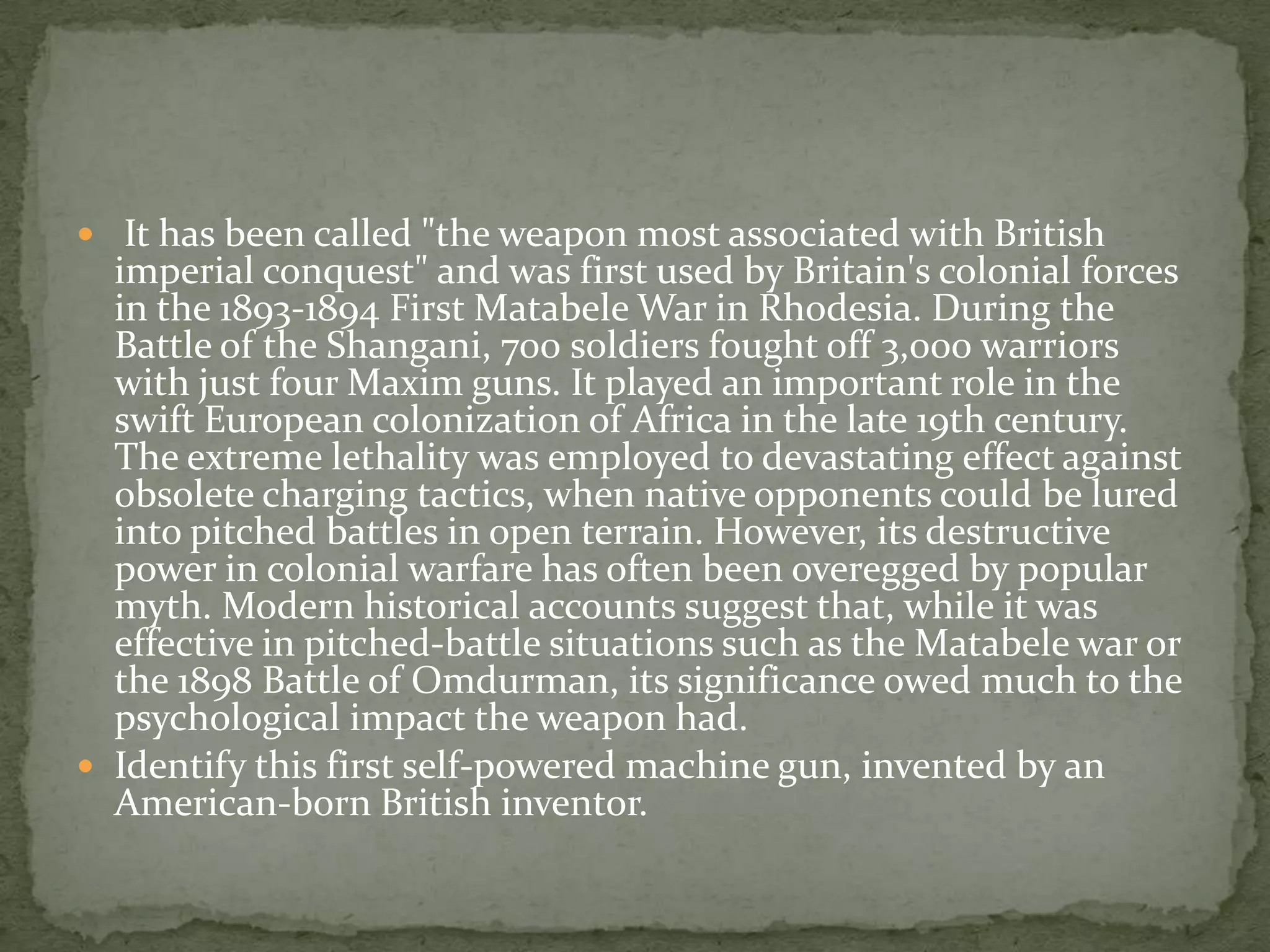  It has been called "the weapon most associated with British
  imperial conquest" and was first used by Britain's colonial forces
  in the 1893-1894 First Matabele War in Rhodesia. During the
  Battle of the Shangani, 700 soldiers fought off 3,000 warriors
  with just four Maxim guns. It played an important role in the
  swift European colonization of Africa in the late 19th century.
  The extreme lethality was employed to devastating effect against
  obsolete charging tactics, when native opponents could be lured
  into pitched battles in open terrain. However, its destructive
  power in colonial warfare has often been overegged by popular
  myth. Modern historical accounts suggest that, while it was
  effective in pitched-battle situations such as the Matabele war or
  the 1898 Battle of Omdurman, its significance owed much to the
  psychological impact the weapon had.
 Identify this first self-powered machine gun, invented by an
  American-born British inventor.
 