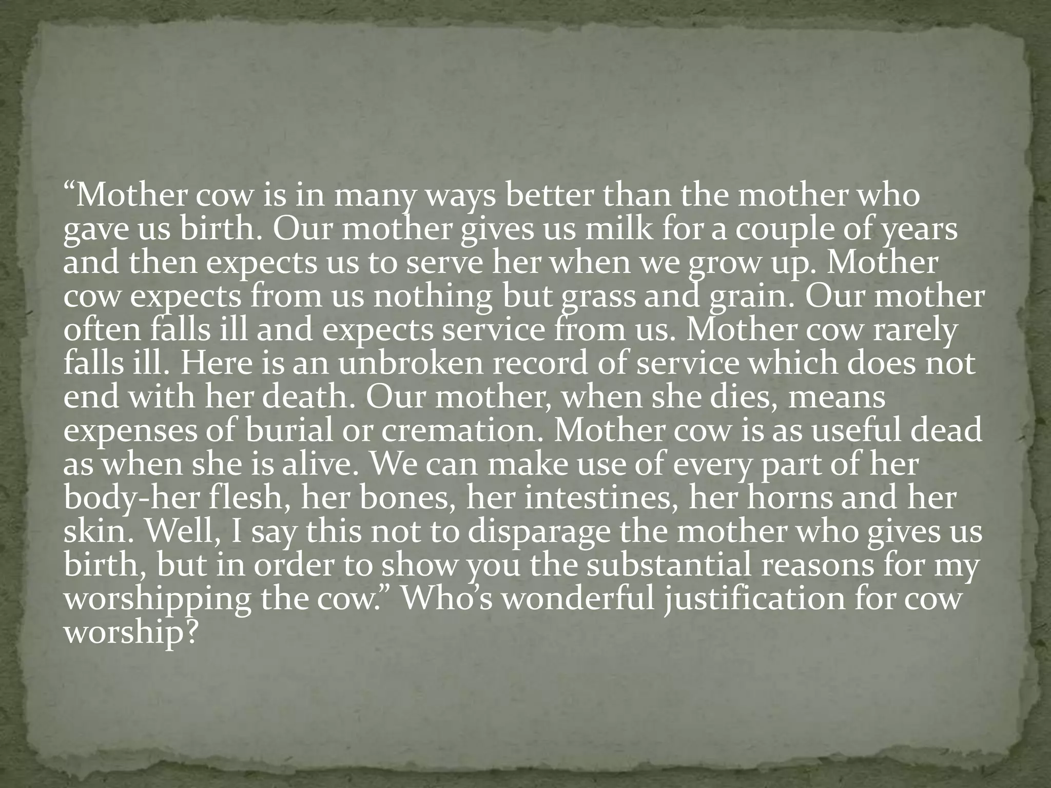 “Mother cow is in many ways better than the mother who
gave us birth. Our mother gives us milk for a couple of years
and then expects us to serve her when we grow up. Mother
cow expects from us nothing but grass and grain. Our mother
often falls ill and expects service from us. Mother cow rarely
falls ill. Here is an unbroken record of service which does not
end with her death. Our mother, when she dies, means
expenses of burial or cremation. Mother cow is as useful dead
as when she is alive. We can make use of every part of her
body-her flesh, her bones, her intestines, her horns and her
skin. Well, I say this not to disparage the mother who gives us
birth, but in order to show you the substantial reasons for my
worshipping the cow.” Who’s wonderful justification for cow
worship?
 