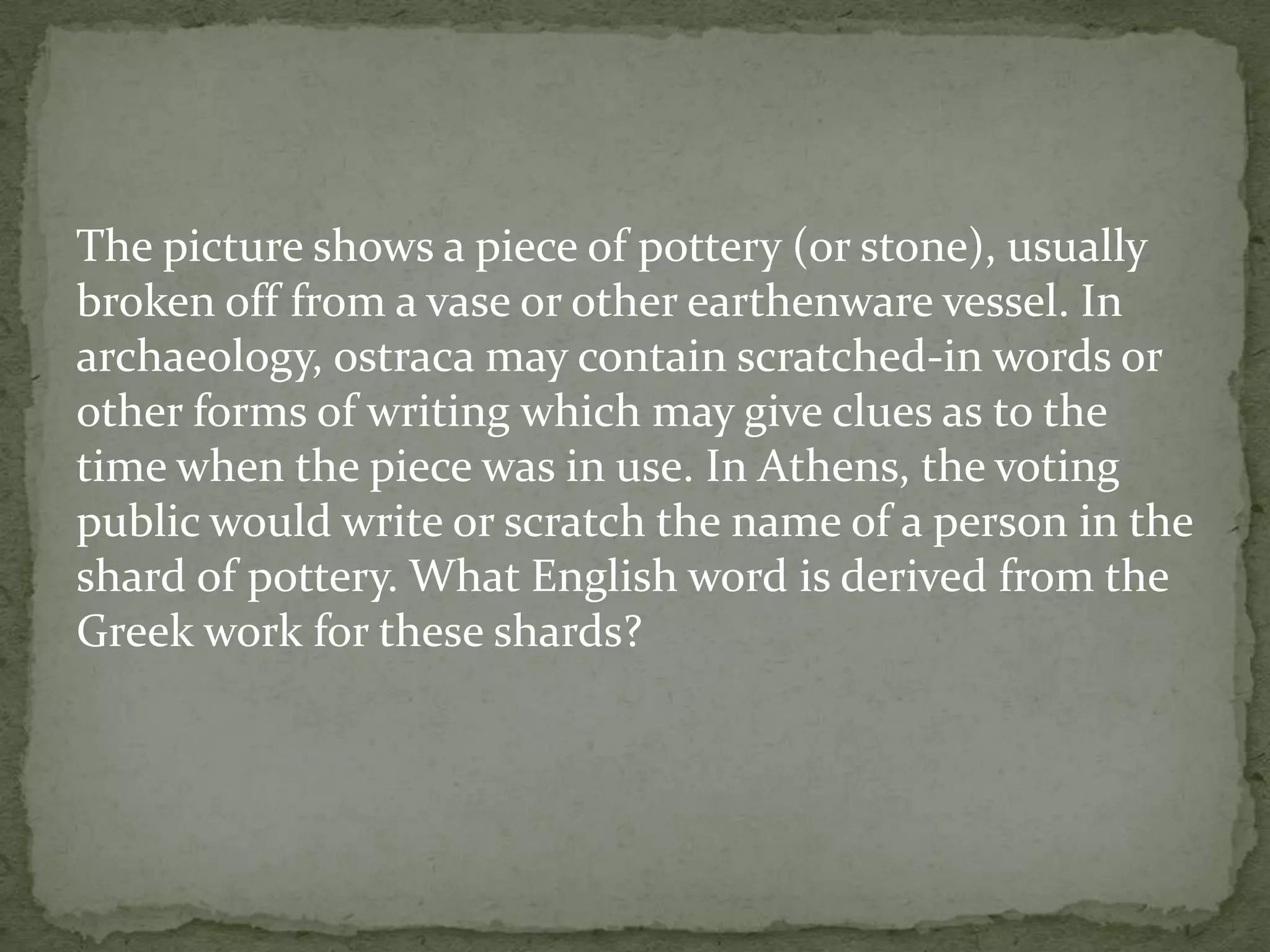 The picture shows a piece of pottery (or stone), usually
broken off from a vase or other earthenware vessel. In
archaeology, ostraca may contain scratched-in words or
other forms of writing which may give clues as to the
time when the piece was in use. In Athens, the voting
public would write or scratch the name of a person in the
shard of pottery. What English word is derived from the
Greek work for these shards?
 