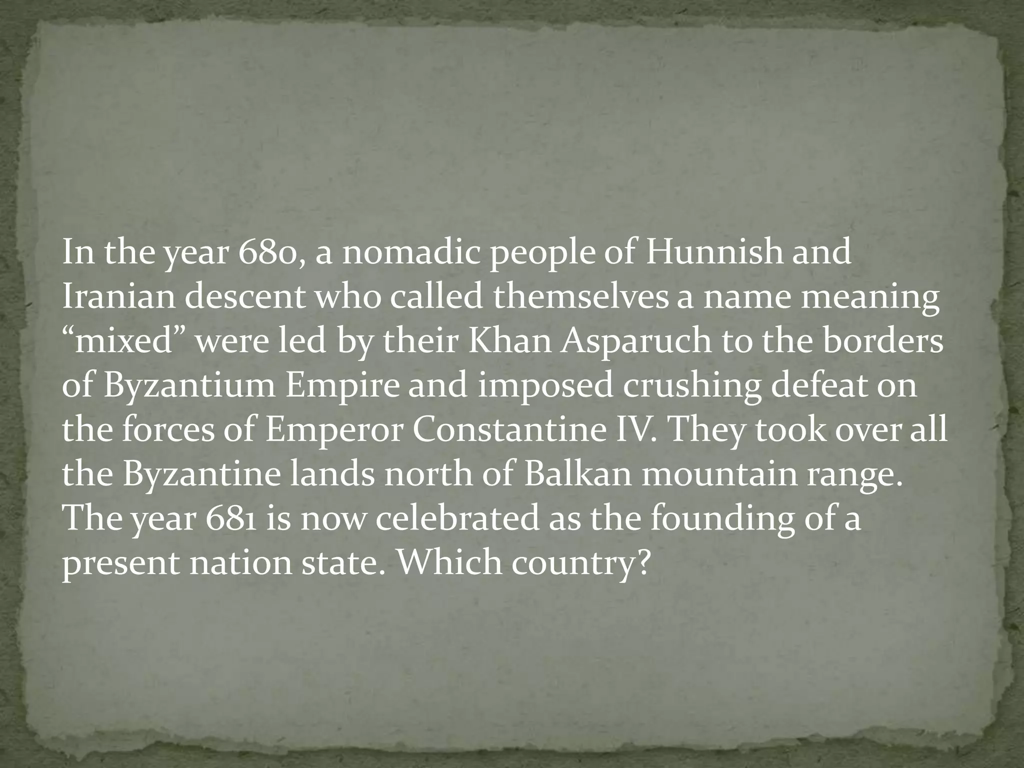 In the year 680, a nomadic people of Hunnish and
Iranian descent who called themselves a name meaning
“mixed” were led by their Khan Asparuch to the borders
of Byzantium Empire and imposed crushing defeat on
the forces of Emperor Constantine IV. They took over all
the Byzantine lands north of Balkan mountain range.
The year 681 is now celebrated as the founding of a
present nation state. Which country?
 