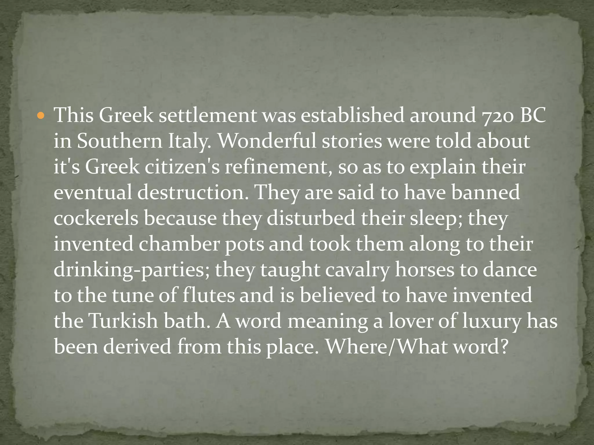  This Greek settlement was established around 720 BC
 in Southern Italy. Wonderful stories were told about
 it's Greek citizen's refinement, so as to explain their
 eventual destruction. They are said to have banned
 cockerels because they disturbed their sleep; they
 invented chamber pots and took them along to their
 drinking-parties; they taught cavalry horses to dance
 to the tune of flutes and is believed to have invented
 the Turkish bath. A word meaning a lover of luxury has
 been derived from this place. Where/What word?
 