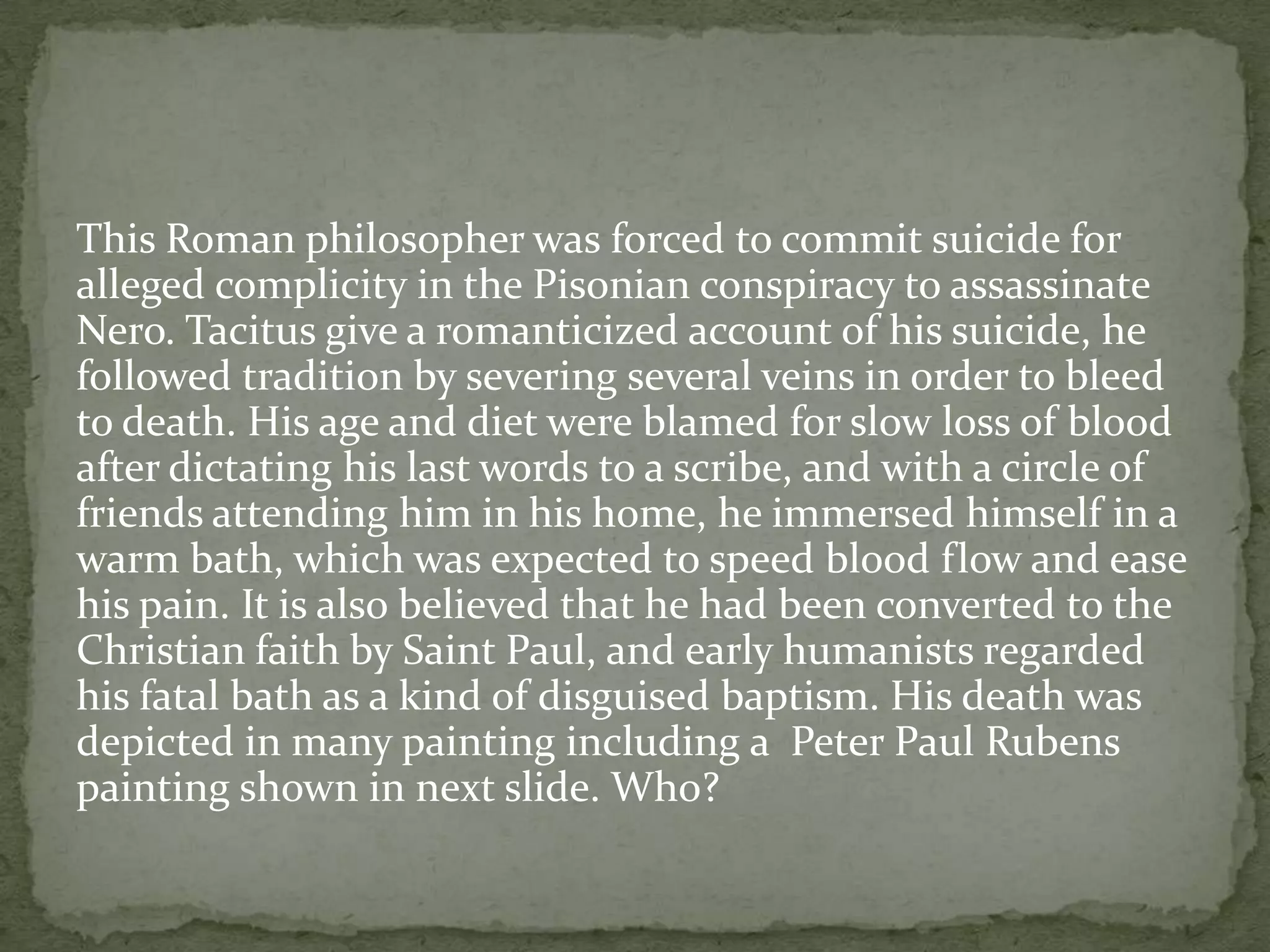 This Roman philosopher was forced to commit suicide for
alleged complicity in the Pisonian conspiracy to assassinate
Nero. Tacitus give a romanticized account of his suicide, he
followed tradition by severing several veins in order to bleed
to death. His age and diet were blamed for slow loss of blood
after dictating his last words to a scribe, and with a circle of
friends attending him in his home, he immersed himself in a
warm bath, which was expected to speed blood flow and ease
his pain. It is also believed that he had been converted to the
Christian faith by Saint Paul, and early humanists regarded
his fatal bath as a kind of disguised baptism. His death was
depicted in many painting including a Peter Paul Rubens
painting shown in next slide. Who?
 