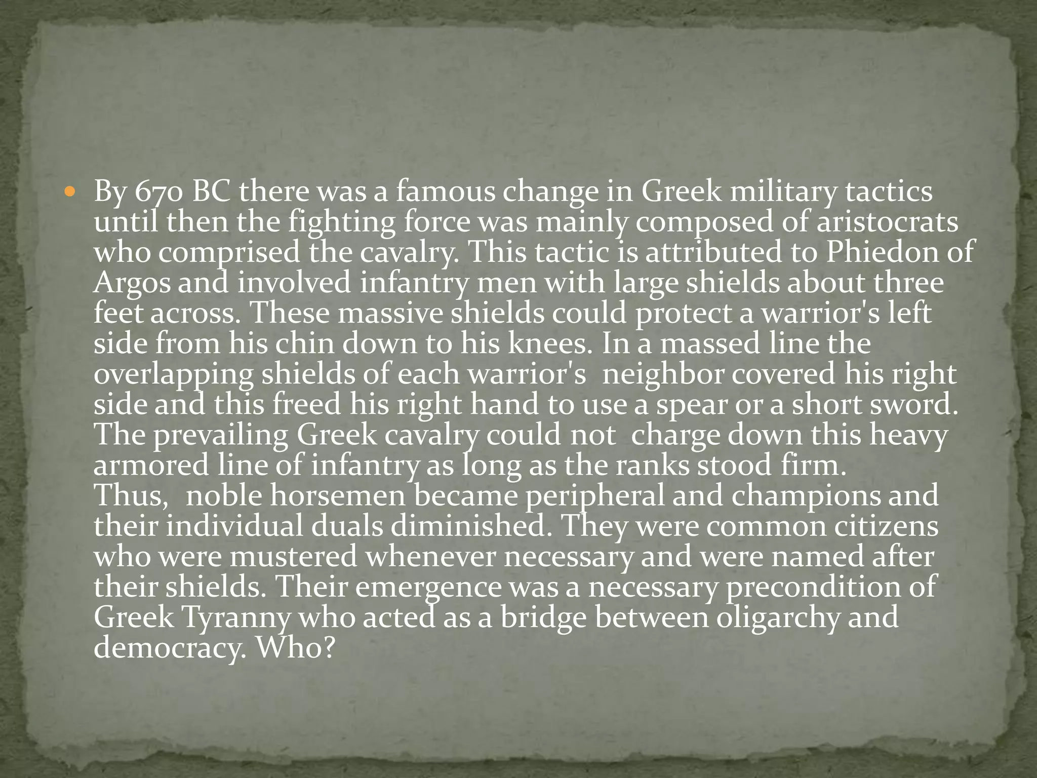  By 670 BC there was a famous change in Greek military tactics
  until then the fighting force was mainly composed of aristocrats
  who comprised the cavalry. This tactic is attributed to Phiedon of
  Argos and involved infantry men with large shields about three
  feet across. These massive shields could protect a warrior's left
  side from his chin down to his knees. In a massed line the
  overlapping shields of each warrior's neighbor covered his right
  side and this freed his right hand to use a spear or a short sword.
  The prevailing Greek cavalry could not charge down this heavy
  armored line of infantry as long as the ranks stood firm.
  Thus, noble horsemen became peripheral and champions and
  their individual duals diminished. They were common citizens
  who were mustered whenever necessary and were named after
  their shields. Their emergence was a necessary precondition of
  Greek Tyranny who acted as a bridge between oligarchy and
  democracy. Who?
 