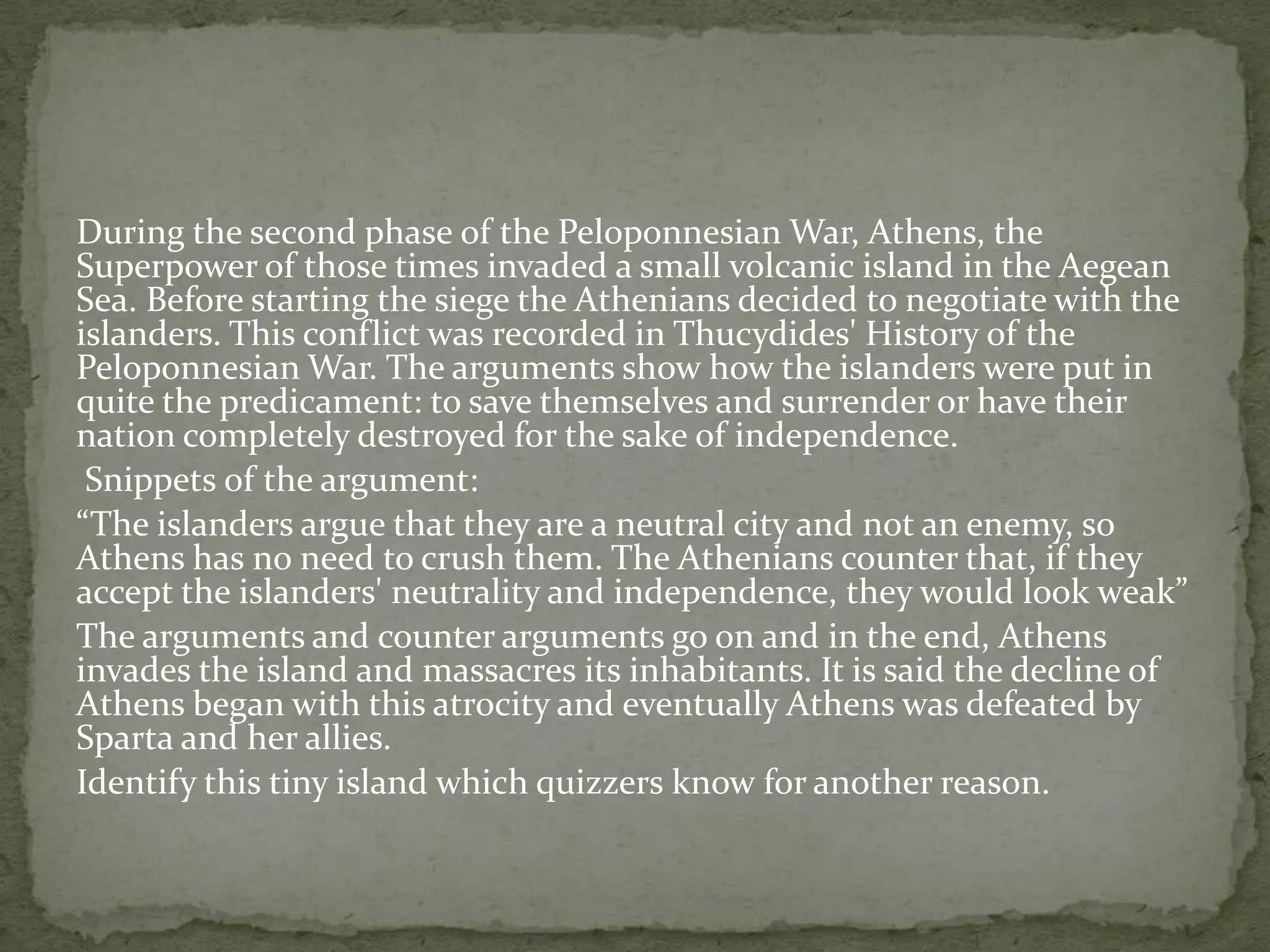 During the second phase of the Peloponnesian War, Athens, the
Superpower of those times invaded a small volcanic island in the Aegean
Sea. Before starting the siege the Athenians decided to negotiate with the
islanders. This conflict was recorded in Thucydides' History of the
Peloponnesian War. The arguments show how the islanders were put in
quite the predicament: to save themselves and surrender or have their
nation completely destroyed for the sake of independence.
 Snippets of the argument:
“The islanders argue that they are a neutral city and not an enemy, so
Athens has no need to crush them. The Athenians counter that, if they
accept the islanders' neutrality and independence, they would look weak”
The arguments and counter arguments go on and in the end, Athens
invades the island and massacres its inhabitants. It is said the decline of
Athens began with this atrocity and eventually Athens was defeated by
Sparta and her allies.
Identify this tiny island which quizzers know for another reason.
 
