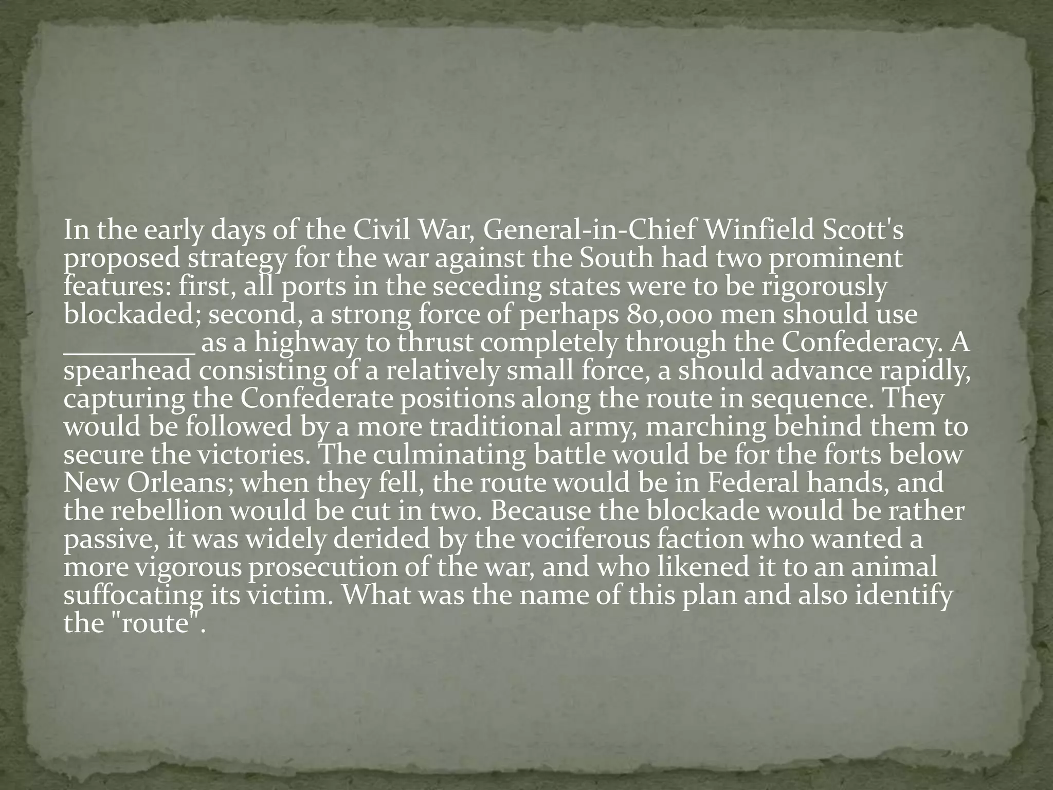 In the early days of the Civil War, General-in-Chief Winfield Scott's
proposed strategy for the war against the South had two prominent
features: first, all ports in the seceding states were to be rigorously
blockaded; second, a strong force of perhaps 80,000 men should use
_________ as a highway to thrust completely through the Confederacy. A
spearhead consisting of a relatively small force, a should advance rapidly,
capturing the Confederate positions along the route in sequence. They
would be followed by a more traditional army, marching behind them to
secure the victories. The culminating battle would be for the forts below
New Orleans; when they fell, the route would be in Federal hands, and
the rebellion would be cut in two. Because the blockade would be rather
passive, it was widely derided by the vociferous faction who wanted a
more vigorous prosecution of the war, and who likened it to an animal
suffocating its victim. What was the name of this plan and also identify
the "route".
 