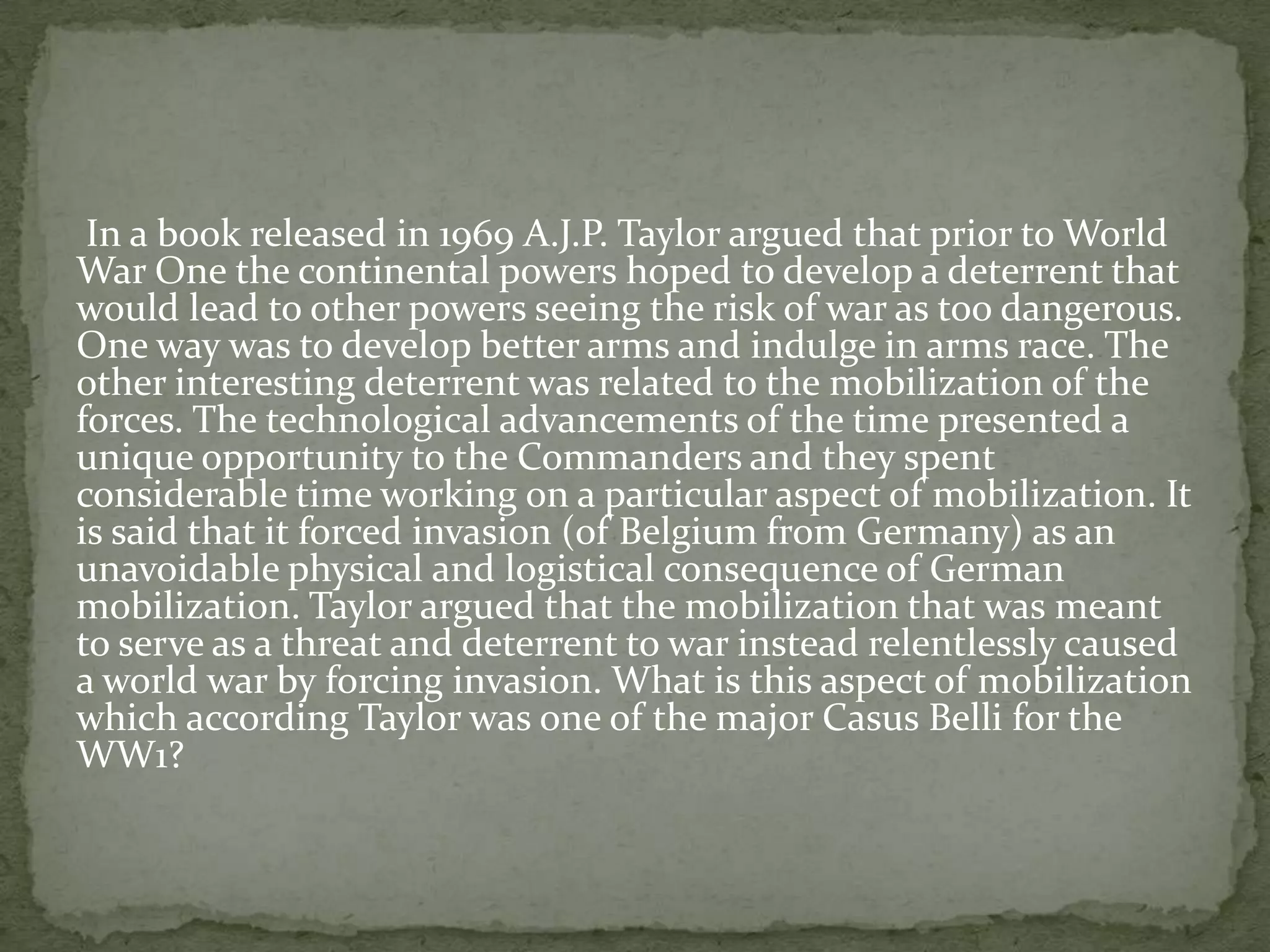 In a book released in 1969 A.J.P. Taylor argued that prior to World
War One the continental powers hoped to develop a deterrent that
would lead to other powers seeing the risk of war as too dangerous.
One way was to develop better arms and indulge in arms race. The
other interesting deterrent was related to the mobilization of the
forces. The technological advancements of the time presented a
unique opportunity to the Commanders and they spent
considerable time working on a particular aspect of mobilization. It
is said that it forced invasion (of Belgium from Germany) as an
unavoidable physical and logistical consequence of German
mobilization. Taylor argued that the mobilization that was meant
to serve as a threat and deterrent to war instead relentlessly caused
a world war by forcing invasion. What is this aspect of mobilization
which according Taylor was one of the major Casus Belli for the
WW1?
 