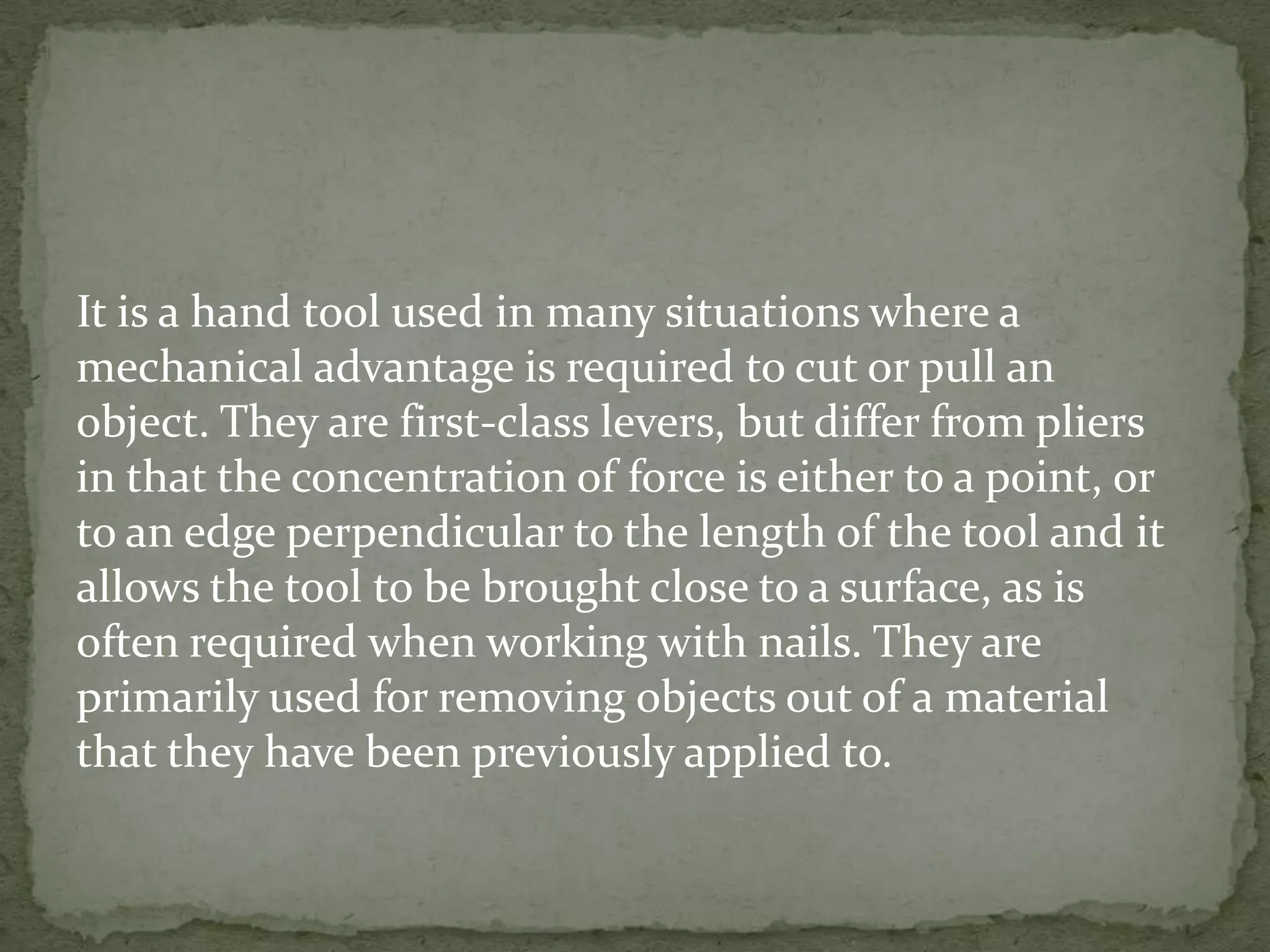 It is a hand tool used in many situations where a
mechanical advantage is required to cut or pull an
object. They are first-class levers, but differ from pliers
in that the concentration of force is either to a point, or
to an edge perpendicular to the length of the tool and it
allows the tool to be brought close to a surface, as is
often required when working with nails. They are
primarily used for removing objects out of a material
that they have been previously applied to.
 