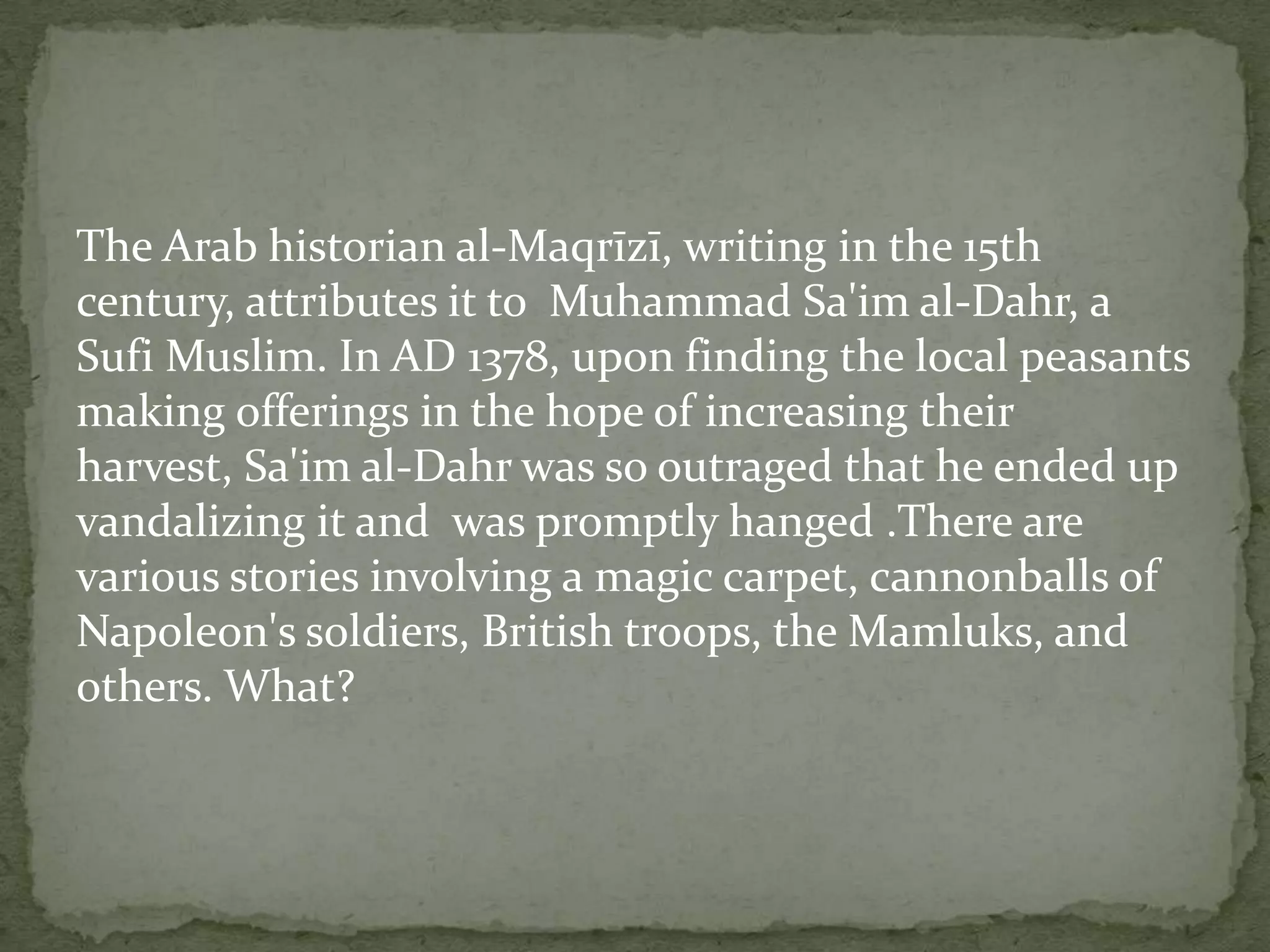 The Arab historian al-Maqrīzī, writing in the 15th
century, attributes it to Muhammad Sa'im al-Dahr, a
Sufi Muslim. In AD 1378, upon finding the local peasants
making offerings in the hope of increasing their
harvest, Sa'im al-Dahr was so outraged that he ended up
vandalizing it and was promptly hanged .There are
various stories involving a magic carpet, cannonballs of
Napoleon's soldiers, British troops, the Mamluks, and
others. What?
 