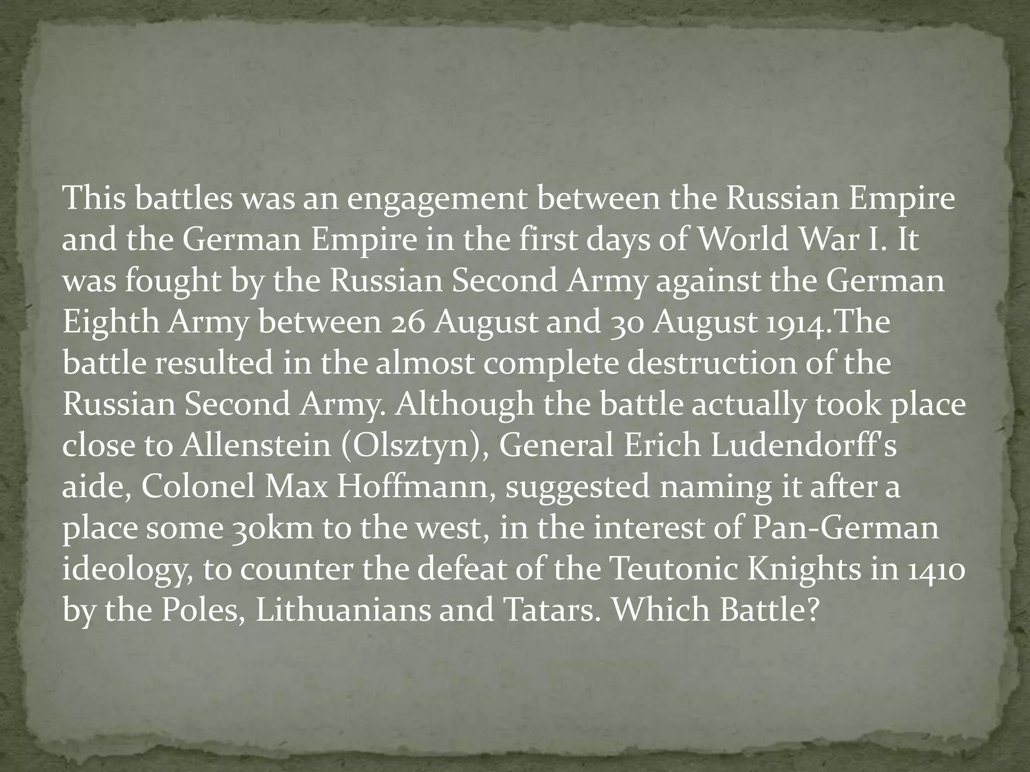 This battles was an engagement between the Russian Empire
and the German Empire in the first days of World War I. It
was fought by the Russian Second Army against the German
Eighth Army between 26 August and 30 August 1914.The
battle resulted in the almost complete destruction of the
Russian Second Army. Although the battle actually took place
close to Allenstein (Olsztyn), General Erich Ludendorff's
aide, Colonel Max Hoffmann, suggested naming it after a
place some 30km to the west, in the interest of Pan-German
ideology, to counter the defeat of the Teutonic Knights in 1410
by the Poles, Lithuanians and Tatars. Which Battle?
 