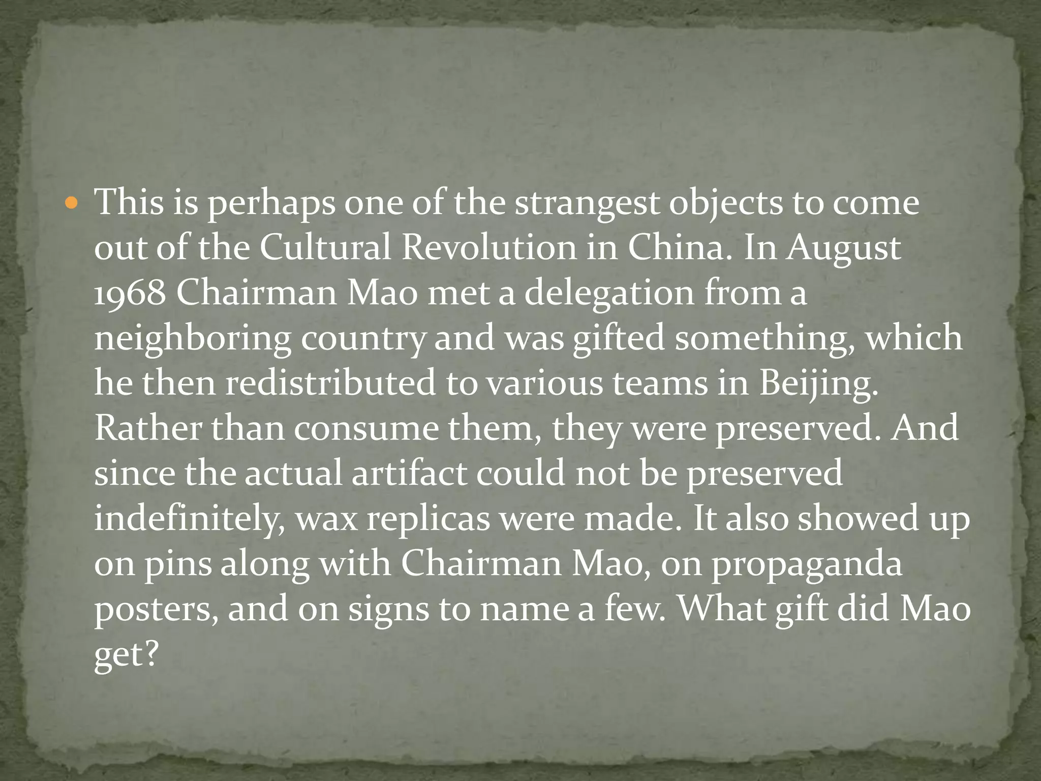  This is perhaps one of the strangest objects to come
 out of the Cultural Revolution in China. In August
 1968 Chairman Mao met a delegation from a
 neighboring country and was gifted something, which
 he then redistributed to various teams in Beijing.
 Rather than consume them, they were preserved. And
 since the actual artifact could not be preserved
 indefinitely, wax replicas were made. It also showed up
 on pins along with Chairman Mao, on propaganda
 posters, and on signs to name a few. What gift did Mao
 get?
 