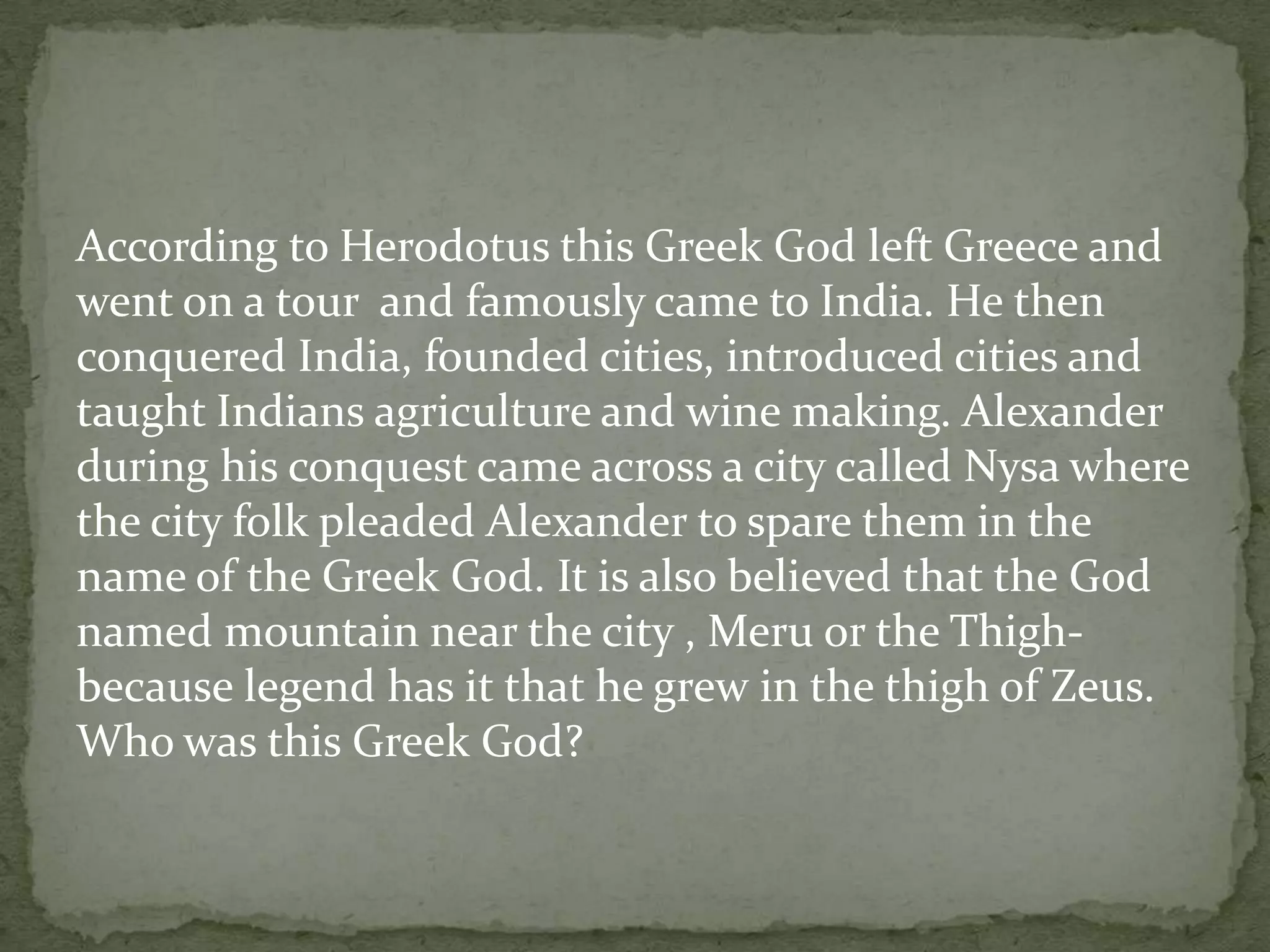 According to Herodotus this Greek God left Greece and
went on a tour and famously came to India. He then
conquered India, founded cities, introduced cities and
taught Indians agriculture and wine making. Alexander
during his conquest came across a city called Nysa where
the city folk pleaded Alexander to spare them in the
name of the Greek God. It is also believed that the God
named mountain near the city , Meru or the Thigh-
because legend has it that he grew in the thigh of Zeus.
Who was this Greek God?
 