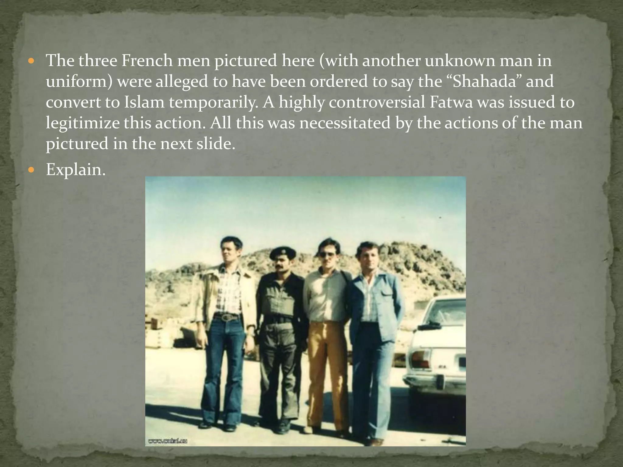  The three French men pictured here (with another unknown man in
  uniform) were alleged to have been ordered to say the “Shahada” and
  convert to Islam temporarily. A highly controversial Fatwa was issued to
  legitimize this action. All this was necessitated by the actions of the man
  pictured in the next slide.
 Explain.
 