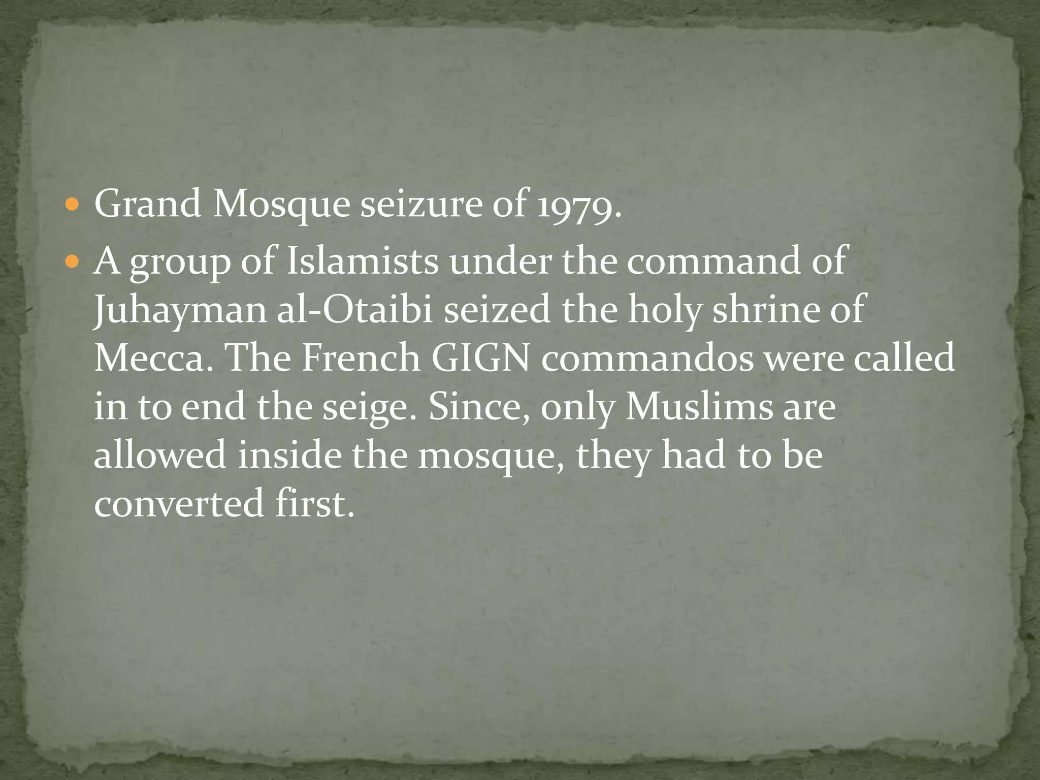  Grand Mosque seizure of 1979.
 A group of Islamists under the command of
 Juhayman al-Otaibi seized the holy shrine of
 Mecca. The French GIGN commandos were called
 in to end the seige. Since, only Muslims are
 allowed inside the mosque, they had to be
 converted first.
 