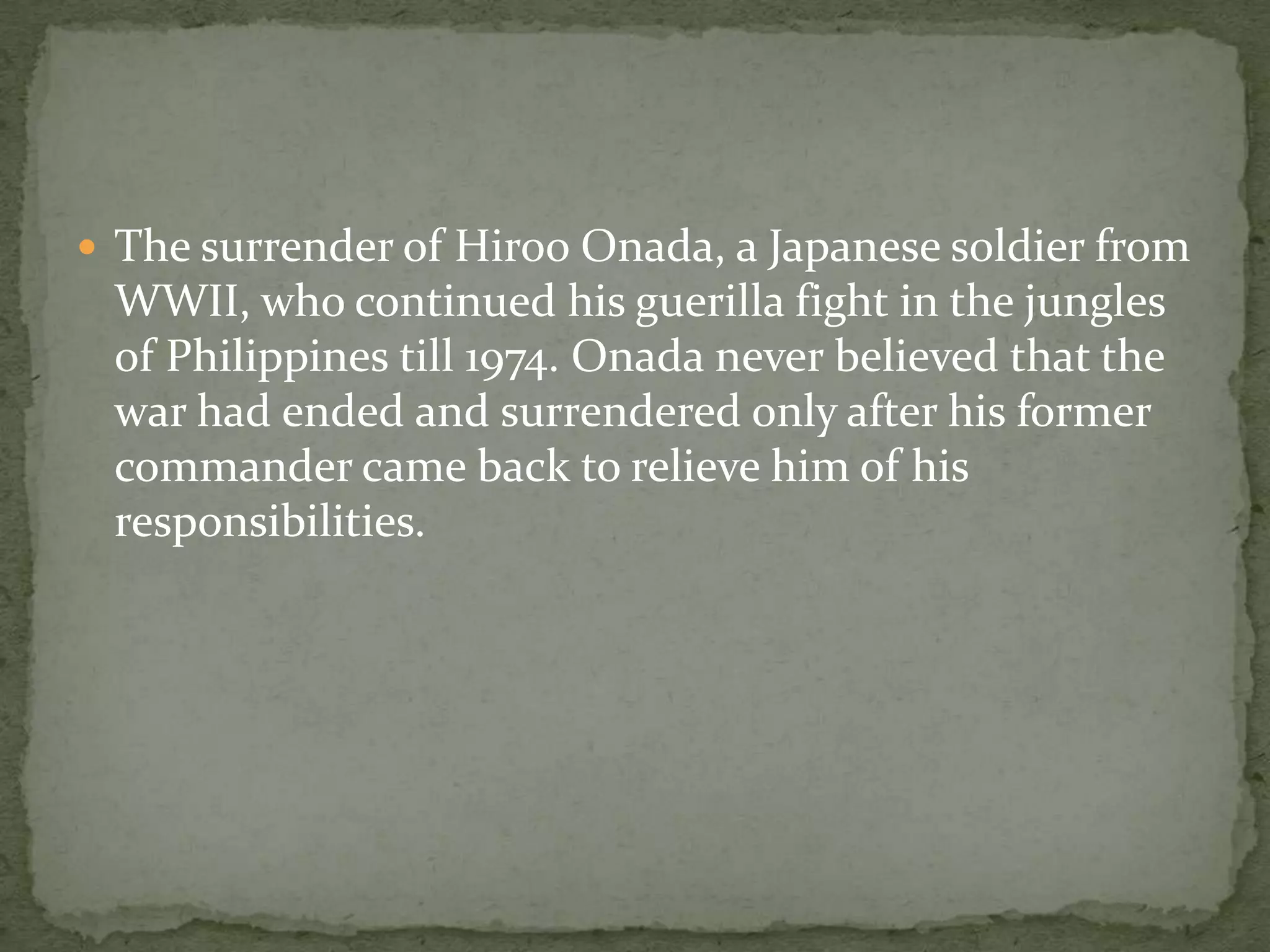  The surrender of Hiroo Onada, a Japanese soldier from
 WWII, who continued his guerilla fight in the jungles
 of Philippines till 1974. Onada never believed that the
 war had ended and surrendered only after his former
 commander came back to relieve him of his
 responsibilities.
 
