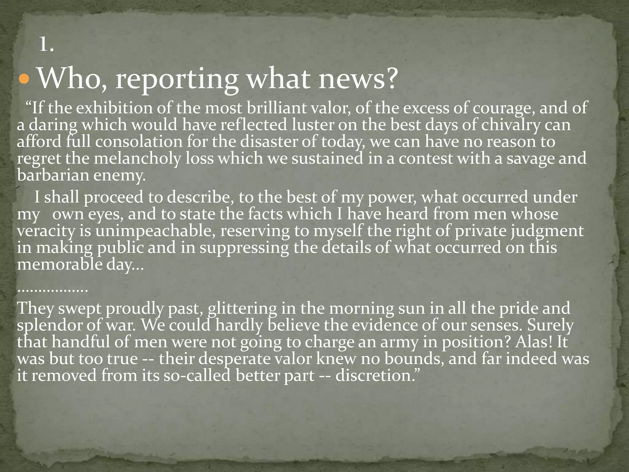  Who, reporting what news?
  “If the exhibition of the most brilliant valor, of the excess of courage, and of
a daring which would have reflected luster on the best days of chivalry can
afford full consolation for the disaster of today, we can have no reason to
regret the melancholy loss which we sustained in a contest with a savage and
barbarian enemy.
   I shall proceed to describe, to the best of my power, what occurred under
my own eyes, and to state the facts which I have heard from men whose
veracity is unimpeachable, reserving to myself the right of private judgment
in making public and in suppressing the details of what occurred on this
memorable day...
……………..
They swept proudly past, glittering in the morning sun in all the pride and
splendor of war. We could hardly believe the evidence of our senses. Surely
that handful of men were not going to charge an army in position? Alas! It
was but too true -- their desperate valor knew no bounds, and far indeed was
it removed from its so-called better part -- discretion.”
 