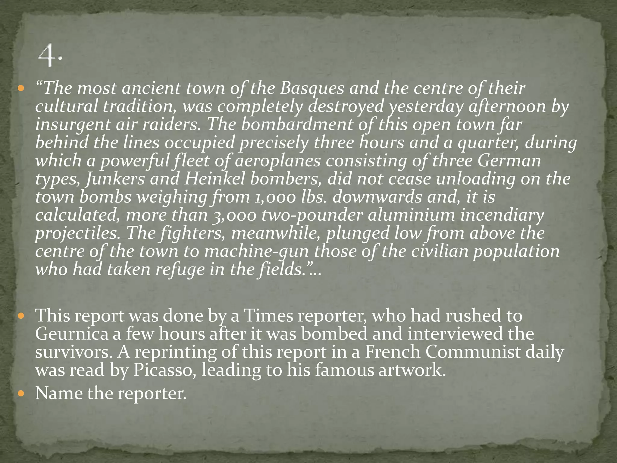  “The most ancient town of the Basques and the centre of their
  cultural tradition, was completely destroyed yesterday afternoon by
  insurgent air raiders. The bombardment of this open town far
  behind the lines occupied precisely three hours and a quarter, during
  which a powerful fleet of aeroplanes consisting of three German
  types, Junkers and Heinkel bombers, did not cease unloading on the
  town bombs weighing from 1,000 lbs. downwards and, it is
  calculated, more than 3,000 two-pounder aluminium incendiary
  projectiles. The fighters, meanwhile, plunged low from above the
  centre of the town to machine-gun those of the civilian population
  who had taken refuge in the fields.”…

 This report was done by a Times reporter, who had rushed to
  Geurnica a few hours after it was bombed and interviewed the
  survivors. A reprinting of this report in a French Communist daily
  was read by Picasso, leading to his famous artwork.
 Name the reporter.
 
