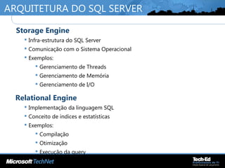 ARQUITETURA DO SQL SERVER
•
Storage Engine
 Infra-estrutura do SQL Server
 Comunicação com o Sistema Operacional
 Exemplos:
 Gerenciamento de Threads
 Gerenciamento de Memória
 Gerenciamento de I/O
•
Relational Engine
 Implementação da linguagem SQL
 Conceito de índices e estatísticas
 Exemplos:
 Compilação
 Otimização
 Execução da query
 