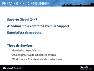 PREMIER FIELD ENGINEER
•
Suporte Global 24x7
•
Atendimento a contratos Premier Support
•
Especialista de produto
•
Tipos de Serviços
 Resolução de problemas
 Análise proativa de ambientes críticos
 Workshops e Transferência de conhecimento
 