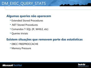 DM_EXEC_QUERY_STATS
•
Algumas queries não aparecem
 Extended Stored Procedures
 .NET Stored Procedures
 Comandos T-SQL (IF, WHILE, etc)
 Queries triviais
•
Existem situações que removem parte das estatísticas
 DBCC FREEPROCCACHE
 Memory Pressure
 
