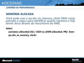 ADICIONAIS
•
MEMÓRIA ALOCADA
•
Você pode usar o sys.dm_os_memory_clerks DMV como
exemplo a seguir para identificar quanta memória o SQL
Server aloca através do mecanismo do AWE.
•
Select
sum(awe_allocated_kb) / 1024 as [AWE allocated, Mb] from
sys.dm_os_memory_clerks
•
•
CENÁRIO DE PERFORMANCE
 