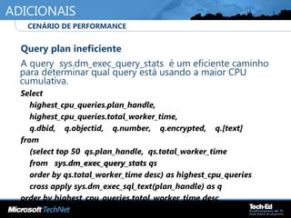 ADICIONAIS
•
Query plan ineficiente
•
A query sys.dm_exec_query_stats é um eficiente caminho
para determinar qual query está usando a maior CPU
cumulativa.
•
Select
•
highest_cpu_queries.plan_handle,
•
highest_cpu_queries.total_worker_time,
•
q.dbid, q.objectid, q.number, q.encrypted, q.[text]
•
from
•
(select top 50 qs.plan_handle, qs.total_worker_time
•
from sys.dm_exec_query_statssys.dm_exec_query_stats qs
•
order by qs.total_worker_time desc) as highest_cpu_queries
•
cross apply sys.dm_exec_sql_text(plan_handle) as q
•
order by highest_cpu_queries.total_worker_time desc
•
CENÁRIO DE PERFORMANCE
 