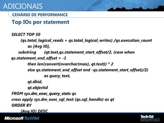ADICIONAIS
•
Top IOs por statement
•
SELECT TOP 50
•
(qs.total_logical_reads + qs.total_logical_writes) /qs.execution_count
•
as [Avg IO],
•
substring (qt.text,qs.statement_start_offset/2, (case when
qs.statement_end_offset = -1
•
then len(convert(nvarchar(max), qt.text)) * 2
•
else qs.statement_end_offset end -qs.statement_start_offset)/2)
•
as query_text,
•
qt.dbid,
•
qt.objectid
•
FROM sys.dm_exec_query_statssys.dm_exec_query_stats qs
•
cross apply sys.dm_exec_sql_text (qs.sql_handle) as qt
•
ORDER BY
•
[Avg IO] DESC
•
CENÁRIO DE PERFORMANCE
 